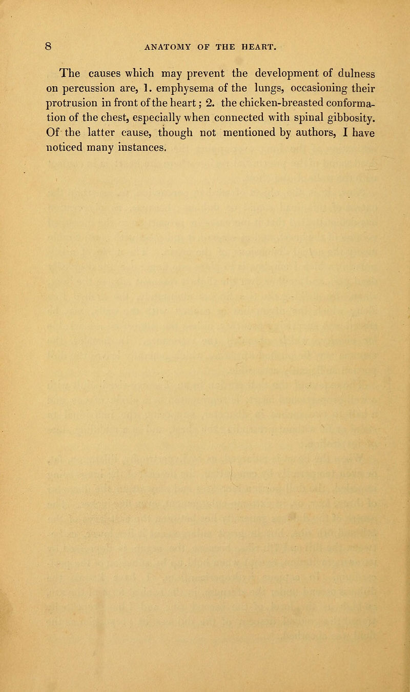 The causes which may prevent the development of dulness on percussion are, 1. emphysema of the lungs, occasioning their protrusion in front of the heart; 2. the chicken-breasted conforma- tion of the chest, especially when connected with spinal gibbosity. Of the latter cause, though not mentioned by authors, I have noticed many instances.