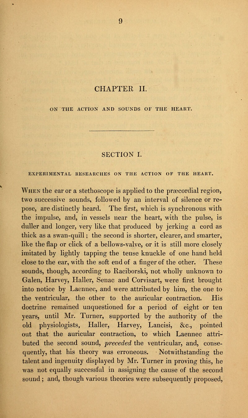 CHAPTER II. ON THE ACTION AND SOUNDS OF THE HEART. SECTION I. EXPERIMENTAL RESEARCHES ON THE ACTION OF THE HEART. When the ear or a stethoscope is applied to the prsecordial region, two successive sounds, followed by an interval of silence or re- pose, are distinctly heard. The first, which is synchronous with the impulse, and, in vessels near the heart, with the pulse* is duller and longer, very like that produced by jerking a cord as thick as a swan-quill; the second is shorter, clearer, and smarter, like the flap or click of a bellows-valve, or it is still more closely imitated by lightly tapping the tense knuckle of one hand held close to the ear, with the soft end of a finger of the other. These sounds, though, according to Raciborski, not wholly unknown to Galen, Harvey, Haller, Senac and Corvisart, were first brought into notice by Laennec, and were attributed by him, the one to the ventricular, the other to the auricular contraction. His doctrine remained unquestioned for a period of eight or ten years, until Mr. Turner, supported by the authority of the old physiologists, Haller, Harvey, Lancisi, &c, pointed out that the auricular contraction, to which Laennec attri- buted the second sound, preceded the ventricular, and, conse- quently, that his theory was erroneous. Notwithstanding the talent and ingenuity displayed by Mr. Turner in proving this, he was not equally successful in assigning the cause of the second sound ; and, though various theories were subsequently proposed,