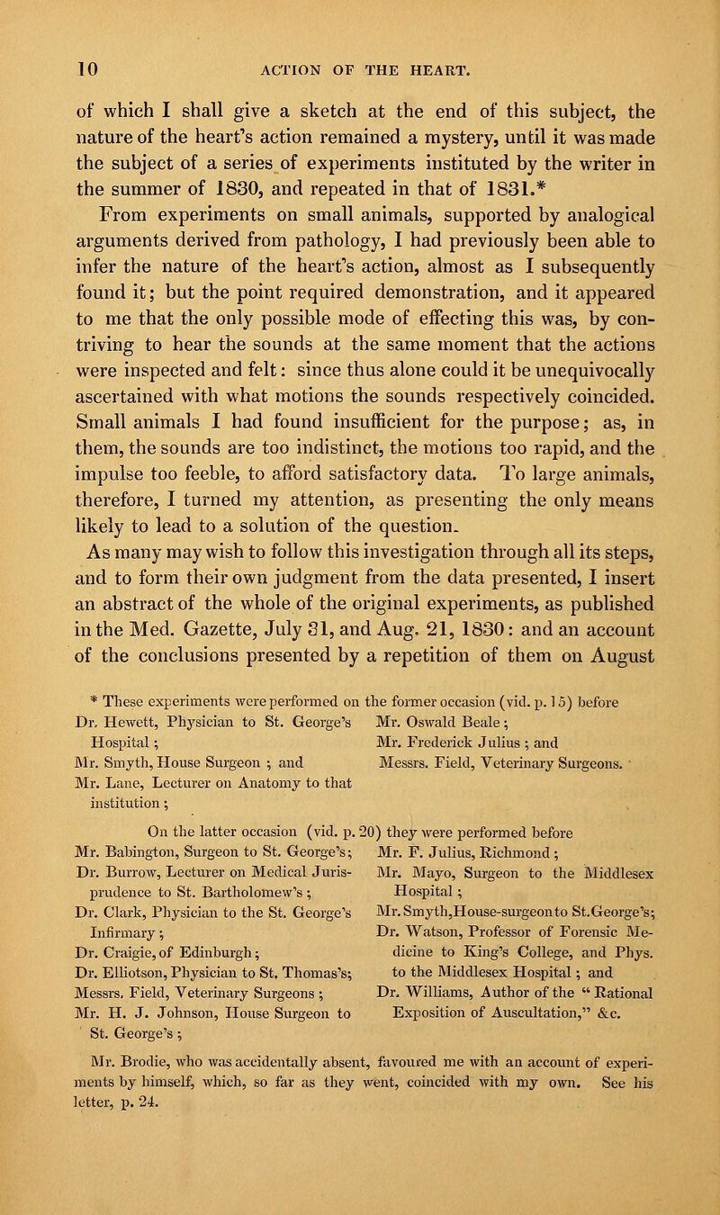 of which I shall give a sketch at the end of this subject, the nature of the heart's action remained a mystery, until it was made the subject of a series of experiments instituted by the writer in the summer of 1830, and repeated in that of 1831.* From experiments on small animals, supported by analogical arguments derived from pathology, I had previously been able to infer the nature of the heart's action, almost as I subsequently found it; but the point required demonstration, and it appeared to me that the only possible mode of effecting this was, by con- triving to hear the sounds at the same moment that the actions were inspected and felt: since thus alone could it be unequivocally ascertained with what motions the sounds respectively coincided. Small animals I had found insufficient for the purpose; as, in them, the sounds are too indistinct, the motions too rapid, and the impulse too feeble, to afford satisfactory data. To large animals, therefore, I turned my attention, as presenting the only means likely to lead to a solution of the question- As many may wish to follow this investigation through all its steps, and to form their own judgment from the data presented, I insert an abstract of the whole of the original experiments, as published in the Med. Gazette, July 31, and Aug. 21, 1830: and an account of the conclusions presented by a repetition of them on August * These experiments were performed on the former occasion (vid. p. 15) before Dr. Hewett, Physician to St. George's Mr. Oswald Beale; Hospital; Mr. Frederick Julius ; and Mr. Smyth, House Surgeon ; and Messrs. Field, Veterinary Surgeons. ' Mr. Lane, Lecturer on Anatomy to that institution; On the latter occasion (vid. p. 20) they were performed before Mr. Babington, Surgeon to St. George's; Mr. F. Julius, Richmond; Dr. Burrow, Lecturer on Medical Juris- Mr. Mayo, Surgeon to the Middlesex prudence to St. Bartholomew's ; Hospital; Dr. Clark, Physician to the St. George's Mr.Smyth,House-surgeonto St.George's; Infirmary •, Dr. Watson, Professor of Forensic Me- Dr. Craigie, of Edinburgh; dicine to King's College, and Phys. Dr. Elliotson, Physician to St. Thomas's; to the Middlesex Hospital; and Messrs, Field, Veterinary Surgeons ; Dr. Williams, Author of the  Rational Mr. H. J. Johnson, House Surgeon to Exposition of Auscultation, &c. St. George's ; Mr. Brodie, who was accidentally absent, favoured me with an account of experi- ments by himself, which, so far as they went, coincided with my own. See his letter, p. 24.