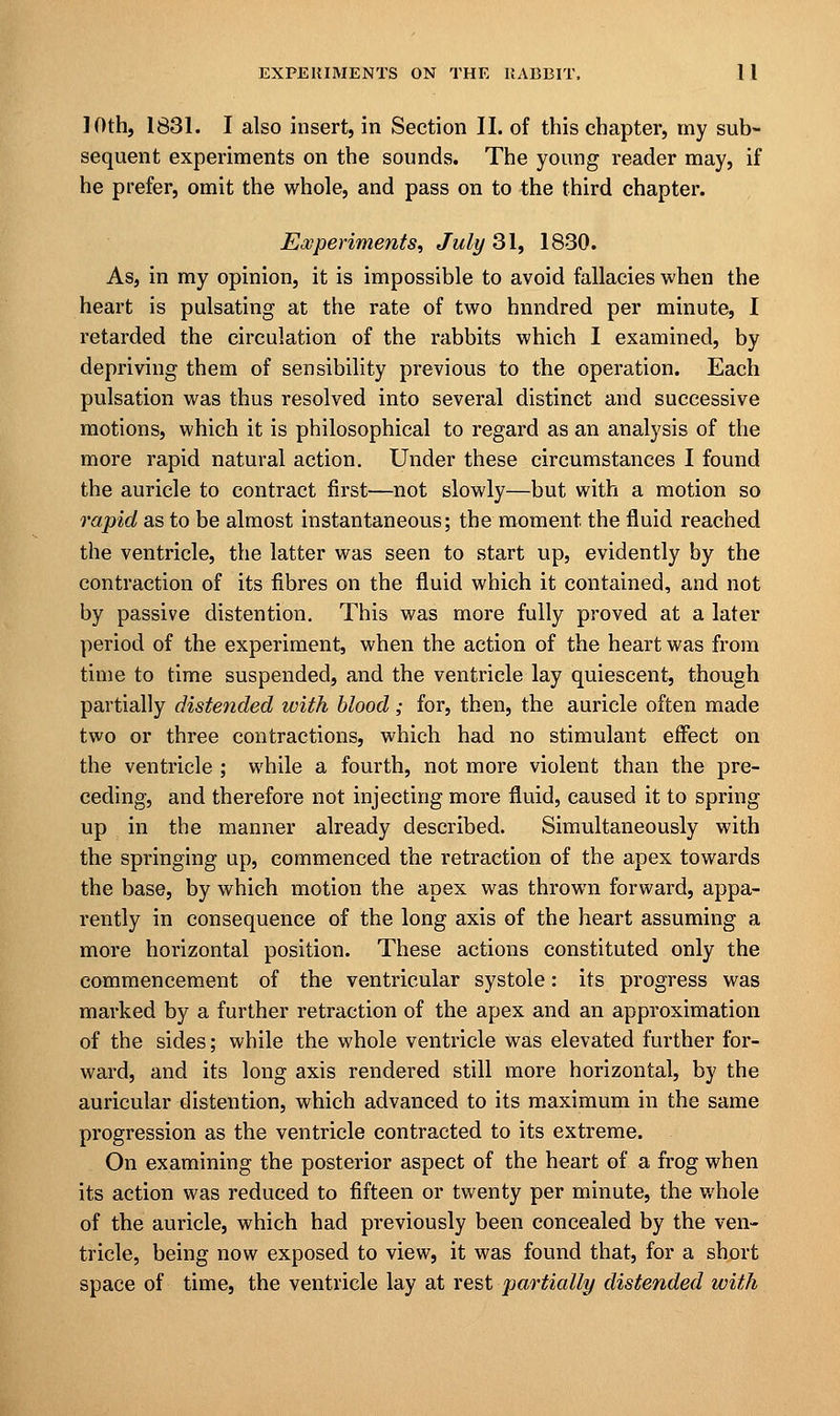 10th, 1831. I also insert, in Section II. of this chapter, my sub- sequent experiments on the sounds. The young reader may, if he prefer, omit the whole, and pass on to the third chapter. Experiments, July 31, 1830. As, in my opinion, it is impossible to avoid fallacies when the heart is pulsating at the rate of two hnndred per minute, I retarded the circulation of the rabbits which I examined, by depriving them of sensibility previous to the operation. Each pulsation was thus resolved into several distinct and successive motions, which it is philosophical to regard as an analysis of the more rapid natural action. Under these circumstances I found the auricle to contract first—not slowly—but with a motion so rapid as to be almost instantaneous; the moment the fluid reached the ventricle, the latter was seen to start up, evidently by the contraction of its fibres on the fluid which it contained, and not by passive distention. This was more fully proved at a later period of the experiment, when the action of the heart was from time to time suspended, and the ventricle lay quiescent, though partially distended with blood; for, then, the auricle often made two or three contractions, which had no stimulant effect on the ventricle ; while a fourth, not more violent than the pre- ceding, and therefore not injecting more fluid, caused it to spring up in the manner already described. Simultaneously with the springing up, commenced the retraction of the apex towards the base, by which motion the apex was thrown forward, appa- rently in consequence of the long axis of the heart assuming a more horizontal position. These actions constituted only the commencement of the ventricular systole: its progress was marked by a further retraction of the apex and an approximation of the sides; while the whole ventricle was elevated further for- ward, and its long axis rendered still more horizontal, by the auricular distention, which advanced to its maximum in the same progression as the ventricle contracted to its extreme. On examining the posterior aspect of the heart of a frog when its action was reduced to fifteen or twenty per minute, the whole of the auricle, which had previously been concealed by the ven- tricle, being now exposed to view, it was found that, for a short space of time, the ventricle lay at rest partially distended with