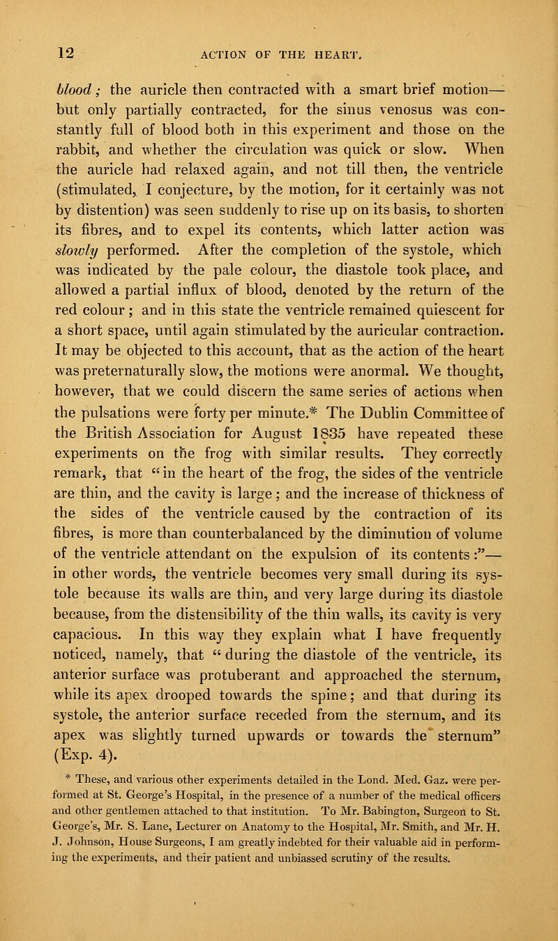 blood; the auricle then contracted with a smart brief motion— but only partially contracted, for the sinus venosus was con- stantly full of blood both in this experiment and those on the rabbit, and whether the circulation was quick or slow. When the auricle had relaxed again, and not till then, the ventricle (stimulated,. I conjecture, by the motion, for it certainly was not by distention) was seen suddenly to rise up on its basis, to shorten its fibres, and to expel its contents, which latter action was slowly performed. After the completion of the systole, which was indicated by the pale colour, the diastole took place, and allowed a partial influx of blood, denoted by the return of the red colour ; and in this state the ventricle remained quiescent for a short space, until again stimulated by the auricular contraction. It may be objected to this account, that as the action of the heart was preternaturally slow, the motions were anormal. We thought, however, that we could discern the same series of actions when the pulsations were forty per minute.* The Dublin Committee of the British Association for August 1835 have repeated these experiments on the frog with similar results. They correctly remark, that in the heart of the frog, the sides of the ventricle are thin, and the cavity is large; and the increase of thickness of the sides of the ventricle caused by the contraction of its fibres, is more than counterbalanced by the diminution of volume of the ventricle attendant on the expulsion of its contents:— in other words, the ventricle becomes very small during its sys- tole because its walls are thin, and very large during its diastole because, from the distensibility of the thin walls, its cavity is very capacious. In this way they explain what I have frequently noticed, namely, that  during the diastole of the ventricle, its anterior surface was protuberant and approached the sternum, while its apex drooped towards the spine; and that during its systole, the anterior surface receded from the sternum, and its apex was slightly turned upwards or towards the' sternum (Exp. 4). * These, and various other experiments detailed in the Lond. Med. Gaz. were per- formed at St. George's Hospital, in the presence of a number of the medical officers and other gentlemen attached to that institution. To Mr. Babington, Surgeon to St. George's, Mr. S. Lane, Lecturer on Anatomy to the Hospital, Mr. Smith, and Mr. H. J. Johnson, House Surgeons, I am greatly indebted for their valuable aid in perform- ing the experiments, and their patient and unbiassed scrutiny of the results.
