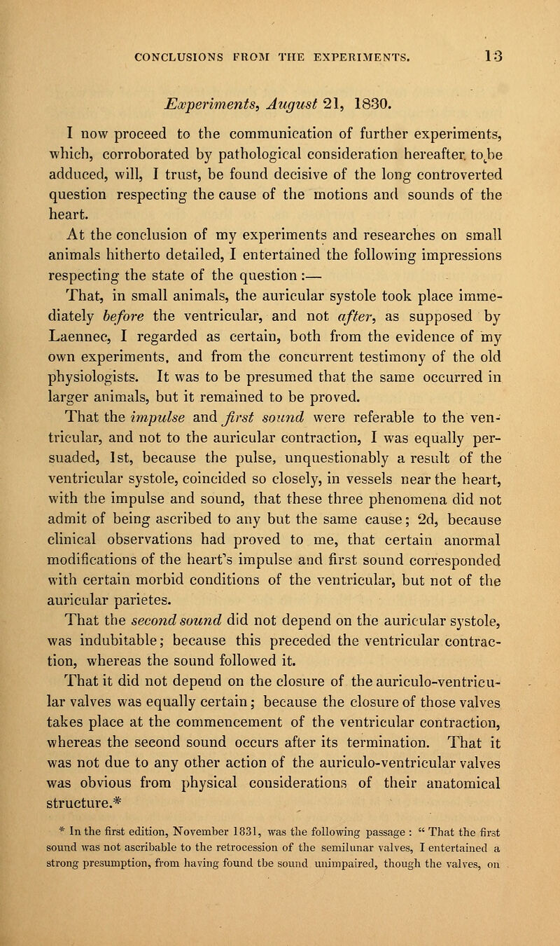 Experiments, August 21, 1830. I now proceed to the communication of further experiments, which, corroborated by pathological consideration hereafter. totbe adduced, will, I trust, be found decisive of the long controverted question respecting the cause of the motions and sounds of the heart. At the conclusion of my experiments and researches on small animals hitherto detailed, I entertained the following impressions respecting the state of the question:— That, in small animals, the auricular systole took place imme- diately before the ventricular, and not after, as supposed by Laennec, I regarded as certain, both from the evidence of my own experiments, and from the concurrent testimony of the old physiologists. It was to be presumed that the same occurred in larger animals, but it remained to be proved. That the impulse and first sound were referable to the ven- tricular, and not to the auricular contraction, I was equally per- suaded, 1st, because the pulse, unquestionably a result of the ventricular systole, coincided so closely, in vessels near the heart, with the impulse and sound, that these three phenomena did not admit of being ascribed to any but the same cause; 2d, because clinical observations had proved to me, that certain anormal modifications of the heart's impulse and first sound corresponded with certain morbid conditions of the ventricular, but not of the auricular parietes. That the second sound did not depend on the auricular systole, was indubitable; because this preceded the ventricular contrac- tion, whereas the sound followed it. That it did not depend on the closure of theauriculo-ventricu- lar valves was equally certain; because the closure of those valves takes place at the commencement of the ventricular contraction, whereas the seeond sound occurs after its termination. That it was not due to any other action of the auriculo-ventricular valves was obvious from physical considerations of their anatomical structure.* * In the first edition, November 1831, was the following passage :  That the first sound was not ascribable to the retrocession of the semilunar valves, I entertained a strong presumption, from having found tbe sound unimpaired, though the valves, on