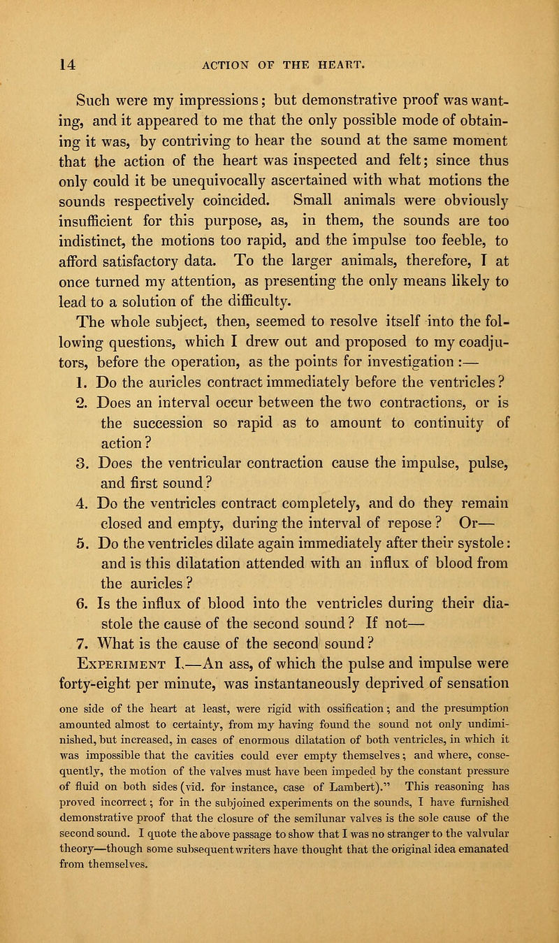 Such were my impressions; but demonstrative proof was want- ing, and it appeared to me that the only possible mode of obtain- ing it was, by contriving to hear the sound at the same moment that the action of the heart was inspected and felt; since thus only could it be unequivocally ascertained with what motions the sounds respectively coincided. Small animals were obviously insufficient for this purpose, as, in them, the sounds are too indistinct, the motions too rapid, and the impulse too feeble, to afford satisfactory data. To the larger animals, therefore, I at once turned my attention, as presenting the only means likely to lead to a solution of the difficulty. The whole subject, then, seemed to resolve itself into the fol- lowing questions, which I drew out and proposed to my coadju- tors, before the operation, as the points for investigation :— 1. Do the auricles contract immediately before the ventricles? 2. Does an interval occur between the two contractions, or is the succession so rapid as to amount to continuity of action ? 3. Does the ventricular contraction cause the impulse, pulse, and first sound ? 4. Do the ventricles contract completely, and do they remain closed and empty, during the interval of repose ? Or— 5. Do the ventricles dilate again immediately after their systole: and is this dilatation attended with an influx of blood from the auricles ? 6. Is the influx of blood into the ventricles during their dia- stole the cause of the second sound ? If not— 7. What is the cause of the second sound ? Experiment I.—An ass, of which the pulse and impulse were forty-eight per minute, was instantaneously deprived of sensation one side of the heart at least, were rigid with ossification; and the presumption amounted almost to certainty, from my having found the sound not only undimi- nished, but increased, in cases of enormous dilatation of both ventricles, in which it was impossible that the cavities could ever empty themselves; and where, conse- quently, the motion of the valves must have been impeded by the constant pressure of fluid on both sides (vid. for instance, case of Lambert). This reasoning has proved incorrect; for in the subjoined experiments on the sounds, I have furnished demonstrative proof that the closure of the semilunar valves is the sole cause of the second sound. I quote the above passage to show that I was no stranger to the valvular theory—though some subsequent writers have thought that the original idea emanated from themselves.