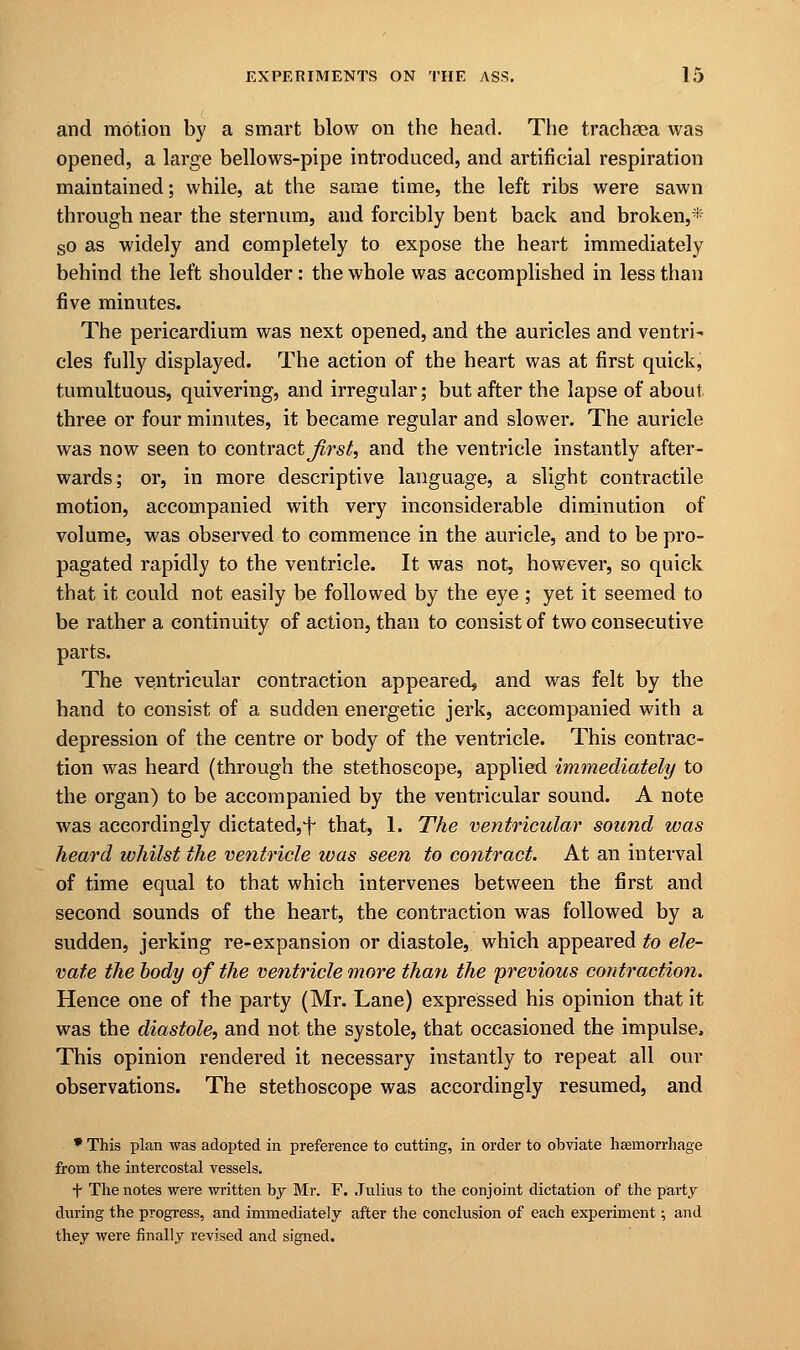 and motion by a smart blow on the head. The trachaea was opened, a large bellows-pipe introduced, and artificial respiration maintained; while, at the same time, the left ribs were sawn through near the sternum, and forcibly bent back and broken,* so as widely and completely to expose the heart immediately behind the left shoulder: the whole was accomplished in less than five minutes. The pericardium was next opened, and the auricles and ventre cles fully displayed. The action of the heart was at first quick, tumultuous, quivering, and irregular; but after the lapse of about three or four minutes, it became regular and slower. The auricle was now seen to contractors/, and the ventricle instantly after- wards; or, in more descriptive language, a slight contractile motion, accompanied with very inconsiderable diminution of volume, was observed to commence in the auricle, and to be pro- pagated rapidly to the ventricle. It was not, however, so quick that it could not easily be followed by the eye ; yet it seemed to be rather a continuity of action, than to consist of two consecutive parts. The ventricular contraction appeared, and was felt by the hand to consist of a sudden energetic jerk, accompanied with a depression of the centre or body of the ventricle. This contrac- tion was heard (through the stethoscope, applied immediately to the organ) to be accompanied by the ventricular sound. A note was accordingly dictated,f that, 1. The ventricular sound was heard whilst the ventricle was seen to contract. At an interval of time equal to that which intervenes between the first and second sounds of the heart, the contraction was followed by a sudden, jerking re-expansion or diastole, which appeared to ele- vate the body of the ventricle more than the previous contraction. Hence one of the party (Mr. Lane) expressed his opinion that it was the diastole, and not the systole, that occasioned the impulse. This opinion rendered it necessary instantly to repeat all our observations. The stethoscope was accordingly resumed, and * This plan was adopted in preference to cutting, in order to obviate haemorrhage from the intercostal vessels. + The notes were written by Mr. F. Julius to the conjoint dictation of the party during the progress, and immediately after the conclusion of each experiment; and they were finally revised and signed.