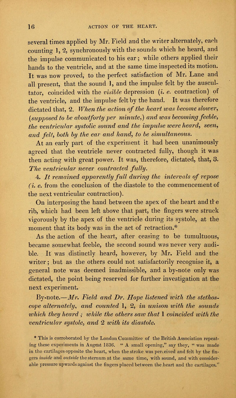 several times applied by Mr. Field and the writer alternately, each counting 1, 2, synchronously with the sounds which he heard, and the impulse communicated to his ear; while others applied their hands to the ventricle, and at the same time inspected its motion. It was now proved, to the perfect satisfaction of Mr. Lane and all present, that the sound 1, and the impulse felt by the auscul- tator, coincided with the visible depression (i. e. contraction) of the ventricle, and the impulse felt by the hand. It was therefore dictated that, 2. When the action of the heart was become slower, (supposed to be aboutforty per minute,) and was becoming feeble, the ventricular systolic sound and the impulse were heard, seen, and felt, both by the ear and, hand, to be simultaneous. At an early part of the experiment it had been unanimously agreed that the ventricle never contracted fully, though it was then acting with great power. It was, therefore, dictated, that, 3. The ventricular never contracted fully. 4. It remained apparently full during the intervals of repose (i. e. from the conclusion of the diastole to the commencement of the next ventricular contraction). On interposing the hand between the apex of the heart and tre rib, which had been left above that part, the fingers were struck vigorously by the apex of the ventricle during its systole, at the moment that its body was in the act of retraction.* As the action of the heart, after ceasing to be tumultuous, became somewhat feeble, the second sound was never very audi- ble. It was distinctly heard, however, by Mr. Field and the writer; but as the others could not satisfactorily recognise it, a general note was deemed inadmissible, and a by-note only was dictated, the point being reserved for further investigation at the next experiment. By-note.—Mr. Field and Dr. Hope listened with the stethos- cope alternately, and counted 1, 2, in unison with the sounds which they heard ; while the others saw that 1 coincided with the ventricular systole, and 2 with its diastole. * This is corroborated by the London Committee of the British Association repeat- ing these experiments in August 1836.  A small opening, say they,  was made in the cartilages opposite the heart, when the stroke was perceived and felt by the fin- gers inside and outside the sternum at the same time, with sound, and with consider- able pressure upwards against the fingers placed between the heart and the cartilages.