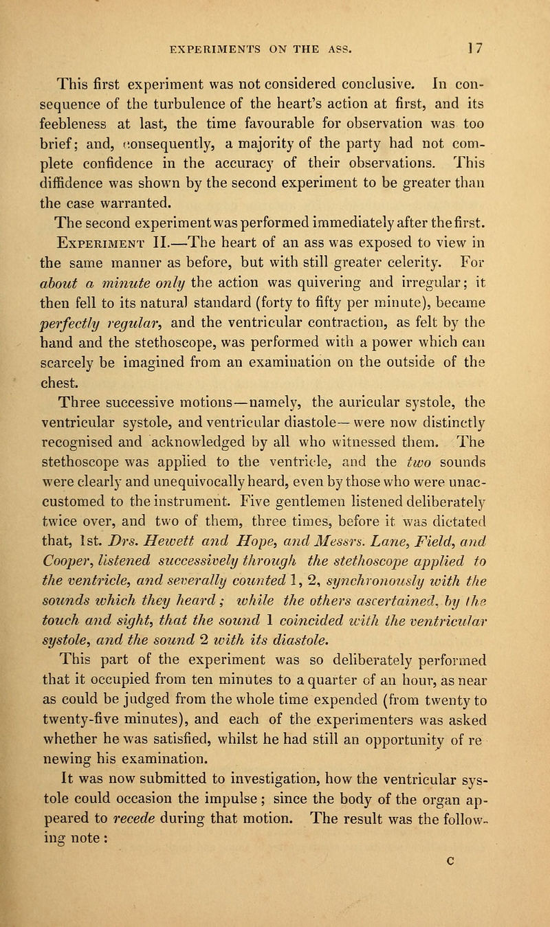 This first experiment was not considered conclusive. In con- sequence of the turbulence of the heart's action at first, and its feebleness at last, the time favourable for observation was too brief; and, consequently, a majority of the party had not com- plete confidence in the accuracy of their observations. This diffidence was shown by the second experiment to be greater than the case warranted. The second experiment was performed immediately after the first. Experiment II.—The heart of an ass was exposed to view in the same manner as before, but with still greater celerity. For about a minute only the action was quivering and irregular; it then fell to its natural standard (forty to fifty per minute), became perfectly regular, and the ventricular contraction, as felt by the hand and the stethoscope, was performed with a power which can scarcely be imagined from an examination on the outside of the chest. Three successive motions—namely, the auricular systole, the ventricular systole, and ventricular diastole—were now distinctly recognised and acknowledged by all who witnessed them. The stethoscope was applied to the ventricle, and the two sounds were clearly and unequivocally heard, even by those who were unac- customed to the instrument. Five gentlemen listened deliberately twice over, and two of them, three times, before it was dictated that, 1st. Drs. Heivett and Hope, and Messrs. Lane, Field, and Cooper, listened successively through the stethoscope applied to the ventricle, and severally counted 1, 2, synchronously with the sounds which they heard; lohile the others ascertained, by the touch and sight, that the sound 1 coincided with the ventricular systole, and the sound 2 with its diastole. This part of the experiment was so deliberately performed that it occupied from ten minutes to a quarter of an hour, as near as could be judged from the whole time expended (from twenty to twenty-five minutes), and each of the experimenters was asked whether he was satisfied, whilst he had still an opportunity of re newing his examination. It was now submitted to investigation, how the ventricular sys- tole could occasion the impulse; since the body of the organ ap- peared to recede during that motion. The result was the follow- ing note: