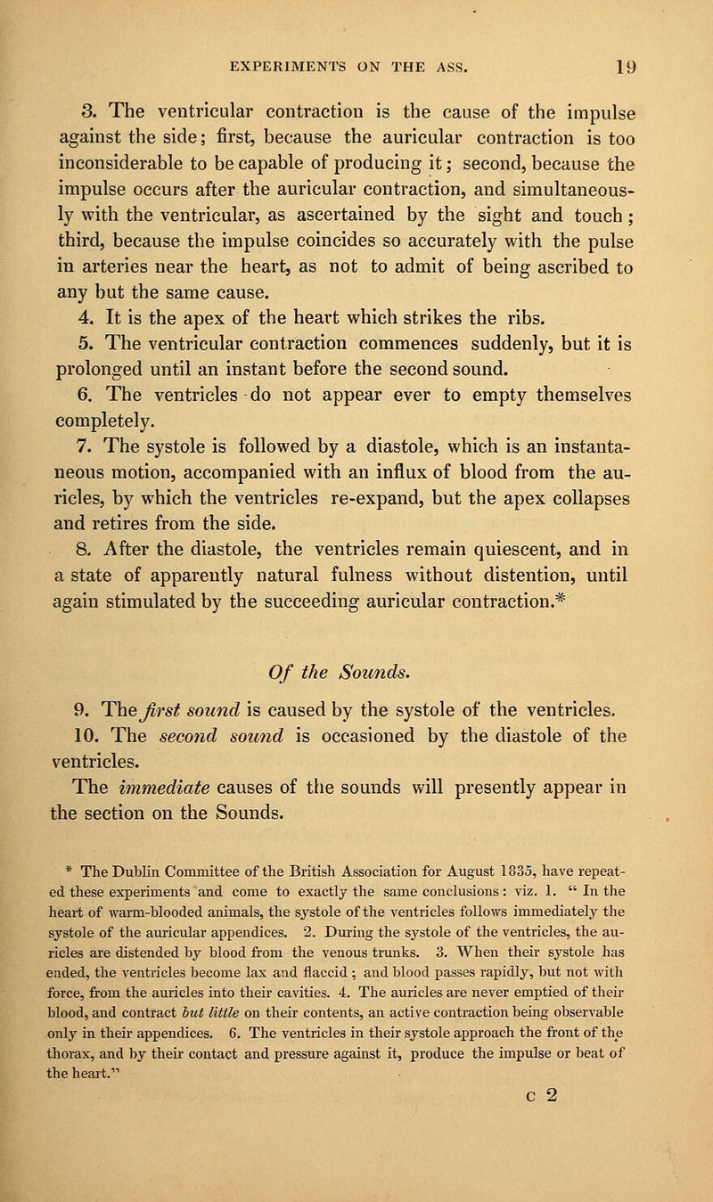 3. The ventricular contraction is the cause of the impulse against the side; first, because the auricular contraction is too inconsiderable to be capable of producing it; second, because the impulse occurs after the auricular contraction, and simultaneous- ly with the ventricular, as ascertained by the sight and touch; third, because the impulse coincides so accurately with the pulse in arteries near the heart, as not to admit of being ascribed to any but the same cause. 4. It is the apex of the heart which strikes the ribs. 5. The ventricular contraction commences suddenly, but it is prolonged until an instant before the second sound. 6. The ventricles do not appear ever to empty themselves completely. 7. The systole is followed by a diastole, which is an instanta- neous motion, accompanied with an influx of blood from the au- ricles, by which the ventricles re-expand, but the apex collapses and retires from the side. 8. After the diastole, the ventricles remain quiescent, and in a state of apparently natural fulness without distention, until again stimulated by the succeeding auricular contraction.* Of the Sounds. 9. The Jirst sound is caused by the systole of the ventricles. 10. The second sound is occasioned by the diastole of the ventricles. The immediate causes of the sounds will presently appear in the section on the Sounds. * The Dublin Committee of the British Association for August 1335, have repeat- ed these experiments and come to exactly the same conclusions: viz. 1.  In the heart of warm-blooded animals, the systole of the ventricles follows immediately the systole of the auricular appendices. 2. During the systole of the ventricles, the au- ricles are distended by blood from the venous trunks. 3. When their systole has ended, the ventricles become lax and flaccid ; and blood passes rapidly, but not with force, from the auricles into their cavities. 4. The auricles are never emptied of their blood, and contract but little on their contents, an active contraction being observable only in their appendices. 6. The ventricles in their systole approach the front of the thorax, and by their contact and pressure against it, produce the impulse or beat of the heart. c 2