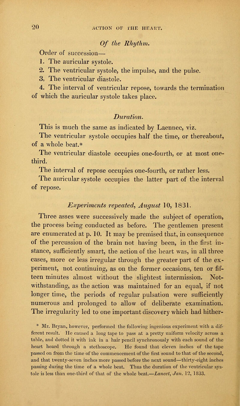 Of the Rhythm. Order of succession— 1. The auricular systole. 2. The ventricular systole, the impulse, and the pulse. 3= The ventricular diastole. 4. The interval of ventricular repose, towards the termination of which the auricular systole takes place. Duration. This is much the same as indicated by Laennec, viz. The ventricular systole occupies half the time, or thereabout, of a whole beat* The ventricular diastole occupies one-fourth, or at most one- third. The interval of repose occupies one-fourth, or rather less. The auricular systole occupies the latter part of the interval of repose. Experiments repeated, August 10, 1831. Three asses were successively made the subject of operation, the process being conducted as before. The gentlemen present. are enumerated at p. 10. It may be premised that, in consequence of the percussion of the brain not having been, in the first in- stance, sufficiently smart, the action of the heart was, in all three cases, more or less irregular through the greater part of the ex- periment, not continuing, as on the former occasions, ten or fif- teen minutes almost without the slightest intermission. Not- withstanding, as the action was maintained for an equal, if not longer time, the periods of regular pulsation were sufficiently numerous and prolonged to allow of deliberate examination. The irregularity led to one important discovery which had hither- * Mr. Bryan, however, performed the following ingenious experiment with a dif- ferent result. He eaxised a long tape to pass at a pretty uniform velocity across a table, and dotted it with ink in a hair pencil synchronously with each sound of the heart heard through a stethoscope. He found that eleven inches of the tape passed on from the time of the commencement of the first sound to that of the second, and that twenty-seven inches more passed before the next sound—thirty-eight inches passing during the time of a whole beat. Thus the duration of the ventricular sys- tole is less than one-third of that of the whole beat.—Lancet, Jan. 12, 1833.