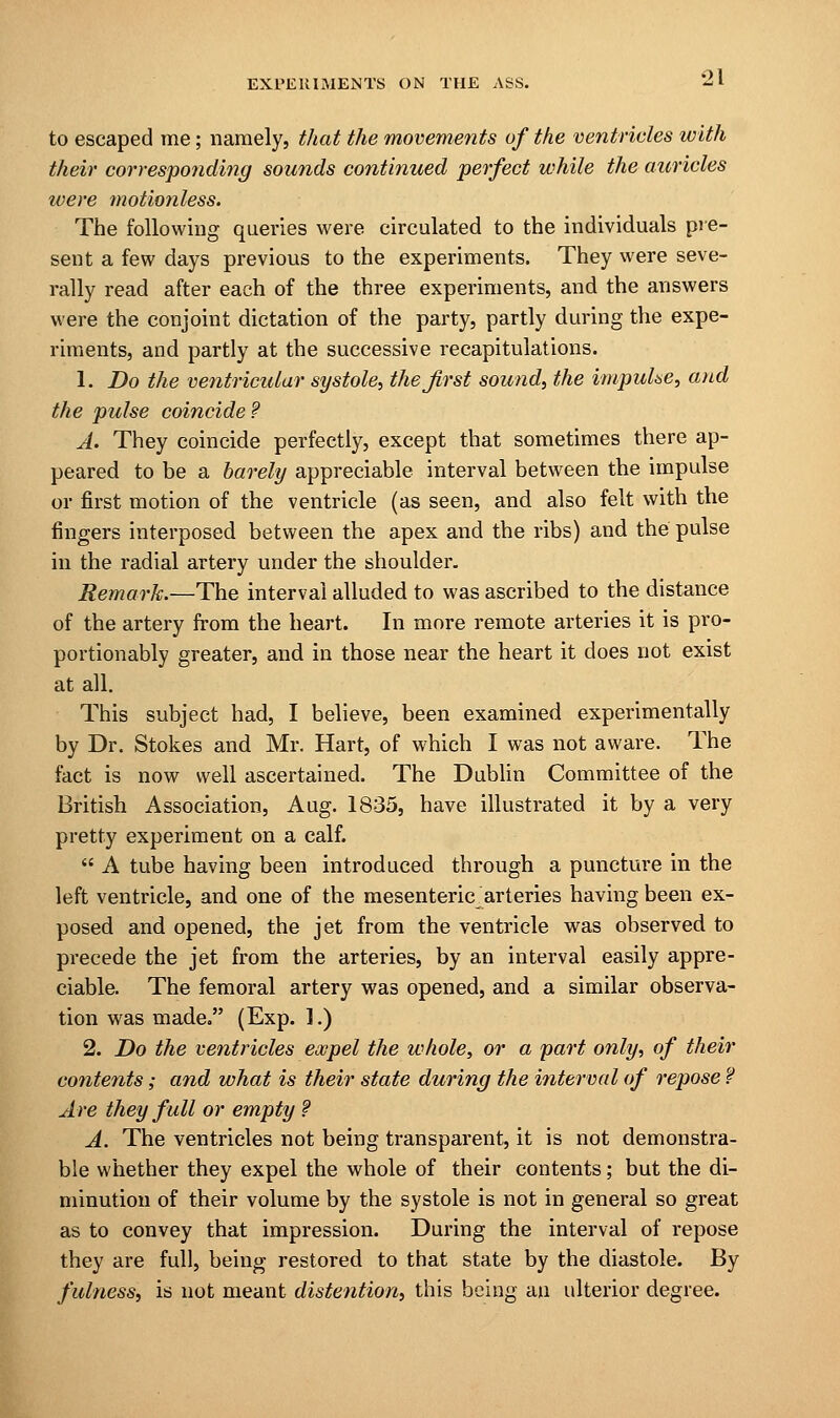 to escaped me; namely, that the movements of the ventricles with their corresponding sounds continued perfect while the auricles ivere motionless. The following queries were circulated to the individuals pie- sent a few days previous to the experiments. They were seve- rally read after each of the three experiments, and the answers were the conjoint dictation of the party, partly during the expe- riments, and partly at the successive recapitulations. 1. Do the ventricular systole, the first sound, the impulse, and the pulse coincide ? A. They coincide perfectly, except that sometimes there ap- peared to be a barely appreciable interval between the impulse or first motion of the ventricle (as seen, and also felt with the fingers interposed between the apex and the ribs) and the pulse in the radial artery under the shoulder. Remark.—The interval alluded to was ascribed to the distance of the artery from the heart. In more remote arteries it is pro- portionably greater, and in those near the heart it does not exist at all. This subject had, I believe, been examined experimentally by Dr. Stokes and Mr. Hart, of which I was not aware. The fact is now well ascertained. The Dublin Committee of the British Association, Aug. 1835, have illustrated it by a very pretty experiment on a calf.  A tube having been introduced through a puncture in the left ventricle, and one of the mesenteric arteries having been ex- posed and opened, the jet from the ventricle was observed to precede the jet from the arteries, by an interval easily appre- ciable. The femoral artery was opened, and a similar observa- tion was made. (Exp. ].) 2. Do the ventricles expel the whole, or a part only, of their contents; and what is their state during the interval of repose ? Are they full or empty ? A. The ventricles not being transparent, it is not demonstra- ble whether they expel the whole of their contents; but the di- minution of their volume by the systole is not in general so great as to convey that impression. During the interval of repose they are full, being restored to that state by the diastole. By fulness, is not meant distention, this being au ulterior degree.