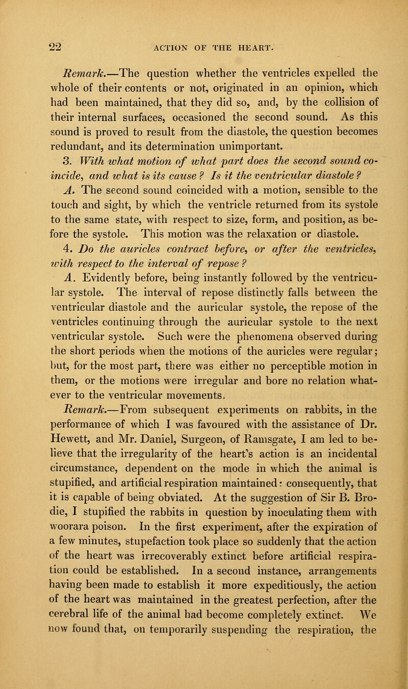 Remark.—The question whether the ventricles expelled the whole of their contents or not, originated in an opinion, which had been maintained, that they did so, and, by the collision of their internal surfaces, occasioned the second sound. As this sound is proved to result from the diastole, the question becomes redundant, and its determination unimportant. 3. With what motion of what part does the second sound co- incide^, and what is its cause ? Is it the ventricular diastole ? A. The second sound coincided with a motion, sensible to the touch and sight, by which the ventricle returned from its systole to the same state, with respect to size, form, and position, as be- fore the systole. This motion was the relaxation or diastole. 4. Do the auricles contract before, or after the ventricles, with respect to the interval of repose ? A. Evidently before, being instantly followed by the ventricu- lar systole. The interval of repose distinctly falls between the ventricular diastole and the auricular systole, the repose of the ventricles continuing through the auricular systole to the next ventricular systole. Such were the phenomena observed during the short periods when the motions of the auricles were regular ; but, for the most part, there was either no perceptible motion in them, or the motions were irregular and bore no relation what- ever to the ventricular movements. Remark.—From subsequent experiments on rabbits, in the performance of which I was favoured with the assistance of Dr. Hewett, and Mr. Daniel, Surgeon, of Ramsgate, I am led to be- lieve that the irregularity of the heart's action is an incidental circumstance, dependent on the mode in which the animal is stupified, and artificial respiration maintained: consequently, that it is capable of being obviated. At the suggestion of Sir B. Bro- die, I stupified the rabbits in question by inoculating them with woorara poison. In the first experiment, after the expiration of a few minutes, stupefaction took place so suddenly that the action of the heart was irrecoverably extinct before artificial respira- tion could be established. In a second instance, arrangements having been made to establish it more expeditiously, the action of the heart was maintained in the greatest perfection, after the cerebral life of the animal had become completely extinct. We now found that, on temporarily suspending the respiration, the