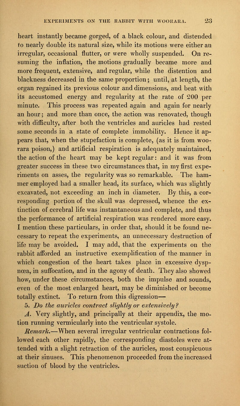 heart instantly became gorged, of a black colour, and distended fo nearly double its natural size, while its motions were either an irregular, occasional flutter, or were wholly suspended. On re- suming the inflation, the motions gradually became more and more frequent, extensive, and regular, while the distention and blackness decreased in the same proportion; until, at length, the organ regained its previous colour and dimensions, and beat with its accustomed energy and regularity at the rate of 200 per minute, This process was repeated again and again for nearly an hour; and more than once, the action was renovated, though with difficulty, after both the ventricles and auricles had rested some seconds in a state of complete immobility. Hence it ap- pears that, when the stupefaction is complete, (as it is from woo- rara poison,) and artificial respiration is adequately maintained, the action of the heart may be kept regular: and it was from greater success in these two circumstances that, in my first expe- riments on asses, the regularity was so remarkable. The ham- mer employed had a smaller head, its surface, which was slightly excavated, not exceeding an inch in diameter. By this, a cor- responding portion of the skull was depressed, whence the ex- tinction of cerebral life was instantaneous and complete, and thus the performance of artificial respiration was rendered more easy. I mention these particulars, in order that, should it be found ne- cessary to repeat the experiments, an unnecessary destruction of life may be avoided. I may add, that the experiments on the rabbit afforded an instructive exemplification of the manner in which congestion of the heart takes place in excessive dysp- noea, in suffocation, and in the agony of death. They also showed how, under these circumstances, both the impulse and sounds, even of the most enlarged heart, may be diminished or become totally extinct. To return from this digression— 5o Do the auricles contract slightly or extensively ? A. Very slightly, and principally at their appendix, the mo- tion running vermicularly into the ventricular systole. Remark.—When several irregular ventricular contractions fol- lowed each other rapidly, the corresponding diastoles were at- tended with a slight retraction of the auricles, most conspicuous at their sinuses. This phenomenon proceeded from the increased suction of blood by the ventricles.