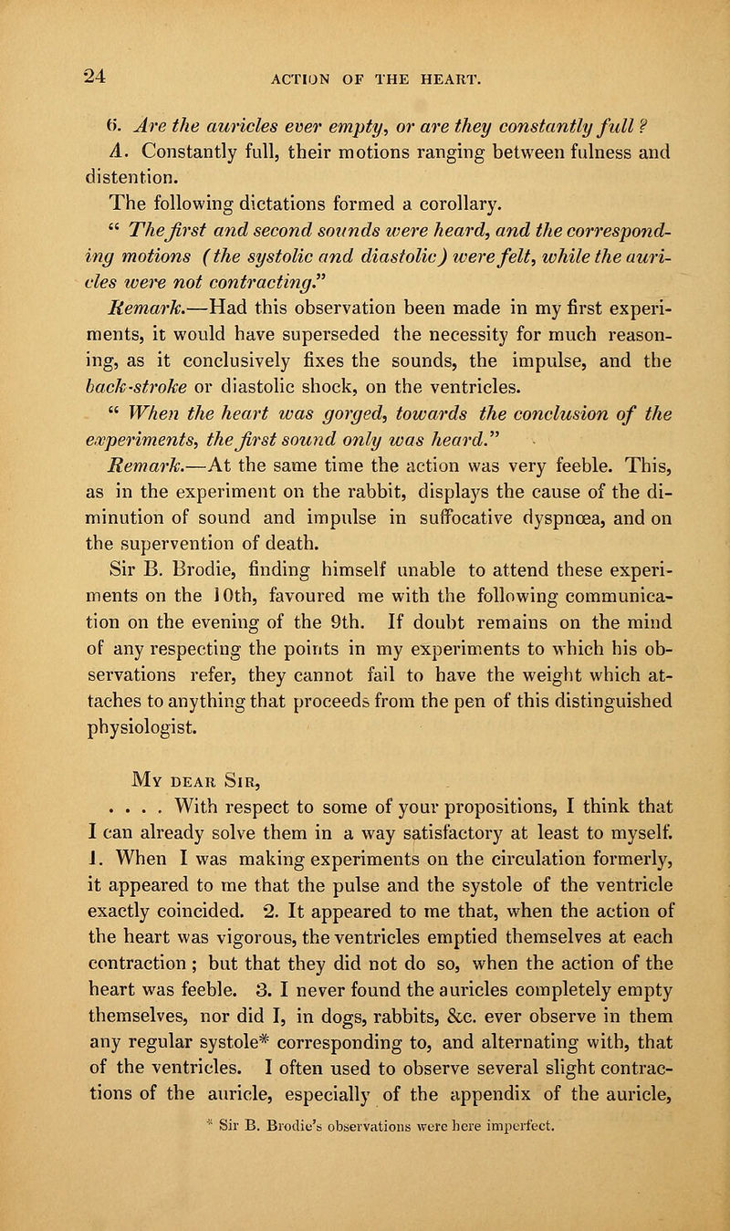 {>. Are the auricles ever empty, or are they constantly full ? A. Constantly full, their motions ranging between fulness and distention. The following dictations formed a corollary.  The first and second sounds were heard, and the correspond- ing motions (the systolic and diastolic) were felt, while the auri- cles were not contracting. Remark.—Had this observation been made in my first experi- ments, it would have superseded the necessity for much reason- ing, as it conclusively fixes the sounds, the impulse, and the back-stroke or diastolic shock, on the ventricles.  When the heart was gorged, towards the conclusion of the experiments, the first sound only was heard. Remark.—At the same time the action was very feeble. This, as in the experiment on the rabbit, displays the cause of the di- minution of sound and impulse in suffocative dyspnoea, and on the supervention of death. Sir B. Brodie, finding himself unable to attend these experi- ments on the 10th, favoured me with the following communica- tion on the evening of the 9th. If doubt remains on the mind of any respecting the points in my experiments to which his ob- servations refer, they cannot fail to have the weight which at- taches to anything that proceeds from the pen of this distinguished physiologist. My dear Sir, .... With respect to some of your propositions, I think that I can already solve them in a way satisfactory at least to myself. J. When I was making experiments on the circulation formerly, it appeared to me that the pulse and the systole of the ventricle exactly coincided. 2. It appeared to me that, when the action of the heart was vigorous, the ventricles emptied themselves at each contraction ; but that they did not do so, when the action of the heart was feeble. 3. I never found the auricles completely empty themselves, nor did I, in dogs, rabbits, &c. ever observe in them any regular systole* corresponding to, and alternating with, that of the ventricles. I often used to observe several slight contrac- tions of the auricle, especially of the appendix of the auricle, * Sir B. Brodie's observations were here imperfect.