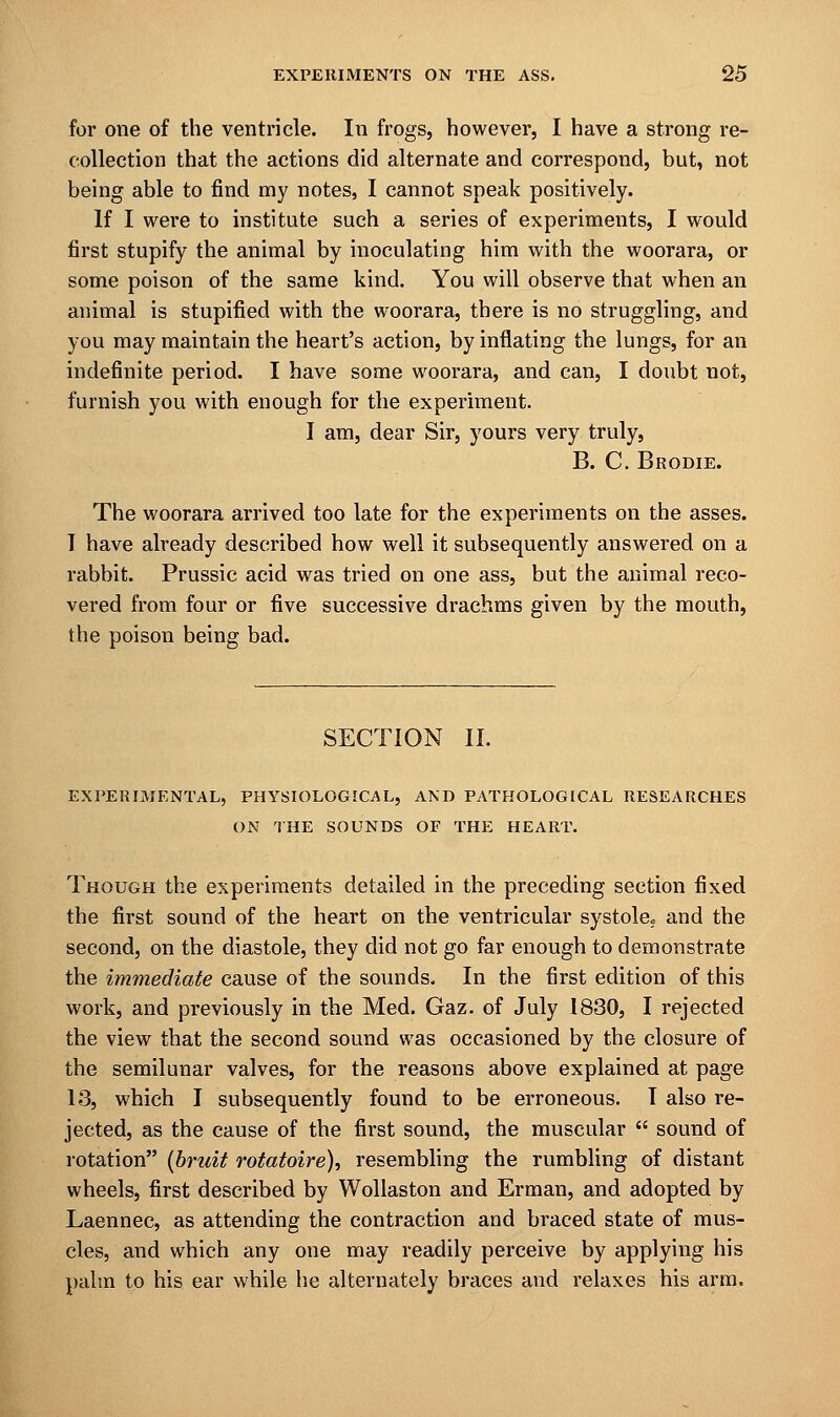 for one of the ventricle. In frogs, however, I have a strong re- collection that the actions did alternate and correspond, but, not being able to find my notes, I cannot speak positively. If I were to institute such a series of experiments, I would first stupify the animal by inoculating him with the woorara, or some poison of the same kind. You will observe that when an animal is stupified with the woorara, there is no struggling, and you may maintain the heart's action, by inflating the lungs, for an indefinite period. I have some woorara, and can, I doubt not, furnish you with enough for the experiment. I am, dear Sir, yours very truly, B. C. Brodie. The woorara arrived too late for the experiments on the asses. T have already described how well it subsequently answered on a rabbit. Prussic acid was tried on one ass, but the animal reco- vered from four or five successive drachms given by the mouth, the poison being bad. SECTION II. EXPERIMENTAL, PHYSIOLOGICAL, AND PATHOLOGICAL RESEARCHES ON THE SOUNDS OF THE HEART. Though the experiments detailed in the preceding section fixed the first sound of the heart on the ventricular systole; and the second, on the diastole, they did not go far enough to demonstrate the immediate cause of the sounds. In the first edition of this work, and previously in the Med. Gaz. of July 1830, I rejected the view that the second sound was occasioned by the closure of the semilunar valves, for the reasons above explained at page 13, which I subsequently found to be erroneous. I also re- jected, as the cause of the first sound, the muscular  sound of rotation {bruit rotatoire), resembling the rumbling of distant wheels, first described by Wollaston and Erman, and adopted by Laennec, as attending the contraction and braced state of mus- cles, and which any one may readily perceive by applying his palm to his ear while he alternately braces and relaxes his arm.