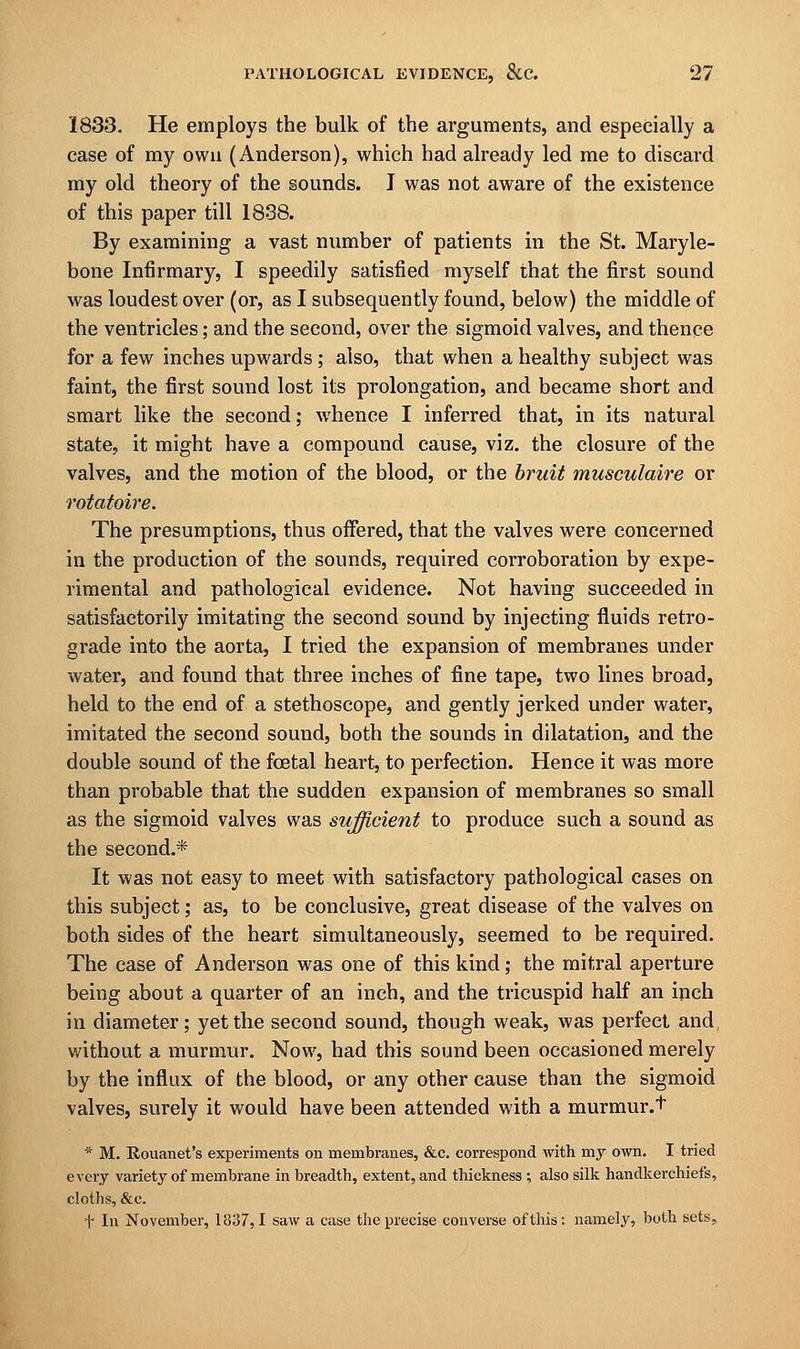 1833. He employs the bulk of the arguments, and especially a case of my own (Anderson), which had already led me to discard my old theory of the sounds. I was not aware of the existence of this paper till 1838. By examining a vast number of patients in the St. Maryle- bone Infirmary, I speedily satisfied myself that the first sound was loudest over (or, as I subsequently found, below) the middle of the ventricles; and the second, over the sigmoid valves, and thence for a few inches upwards ; also, that when a healthy subject was faint, the first sound lost its prolongation, and became short and smart like the second; whence I inferred that, in its natural state, it might have a compound cause, viz. the closure of the valves, and the motion of the blood, or the bruit musculaire or rotatoire. The presumptions, thus offered, that the valves were concerned in the production of the sounds, required corroboration by expe- rimental and pathological evidence. Not having succeeded in satisfactorily imitating the second sound by injecting fluids retro- grade into the aorta, I tried the expansion of membranes under water, and found that three inches of fine tape, two lines broad, held to the end of a stethoscope, and gently jerked under water, imitated the second sound, both the sounds in dilatation, and the double sound of the fcetal heart, to perfection. Hence it was more than probable that the sudden expansion of membranes so small as the sigmoid valves was sufficient to produce such a sound as the second.* It was not easy to meet with satisfactory pathological cases on this subject; as, to be conclusive, great disease of the valves on both sides of the heart simultaneously, seemed to be required. The case of Anderson was one of this kind; the mitral aperture being about a quarter of an inch, and the tricuspid half an inch in diameter; yet the second sound, though weak, was perfect and without a murmur. Now, had this sound been occasioned merely by the influx of the blood, or any other cause than the sigmoid valves, surely it would have been attended with a murmur.t * M. Rouanet's experiments on membranes, &c. correspond with my own. I tried every variety of membrane in breadth, extent, and thickness ; also silk handkerchiefs, cloths, &c. f In November, 1837,1 saw a case the precise converse of this: namely, both sets,