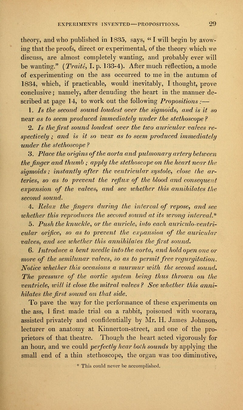 theory, and who published in 1835, says,  I will begin by avow- ing that the proofs, direct or experimental, of the theory which we discuss, are almost completely wanting, and probably ever will be wanting. (Traite, I. p. 133-4). After much reflection, a mode of experimenting on the ass occurred to me in the autumn of 1834, which, if practicable, would inevitably, I thought, prove conclusive; namely, after denuding the heart in the manner de- scribed at page 14, to work out the following Propositions:— 1. Is the second sound loudest over the sigmoids, and is it so near as to seem produced immediately under the stethoscope ? 2. Is thejirst sound loudest over the two auricular valves re- spectively ; and is it so near as to seem produced immediately under the stethoscope ? 3. Place the origins of the aorta and pulmonary artery between thejinger and thumb ; apply the stethoscope on the heart near the sigmoids; instantly after the ventricular systole, close the ar- teries, so as to prevent the reflux of the blood and consequent expansion of the valves, and see whether this annihilates the second sound. 4. Relax the fingers during the interval of repose, and see whether this reproduces the second sound at its wrong interval.* 5. Push the knuckle, or the auricle, into each auriculo-ventri- cular orifice, so as to prevent the expansion of the auricular valves, and see whether this annihilates the first sound. 6. Introduce a bent needle into the aorta, and hold open one or more of the semilunar valves, so as to permit free regurgitation. Notice whether this occasions a murmur with the second sound. The pressure of the aortic system being thus thrown on the ventricle, will it close the mitral valves f See whether this anni- hilates thejirst sound on that side. To pave the way for the performance of these experiments on the ass, 1 first made trial on a rabbit, poisoned with woorara, assisted privately and confidentially by Mr. H. James Johnson, lecturer on anatomy at Kinnerton-street, and one of the pro- prietors of that theatre. Though the heart acted vigorously for an hour, and we could perfectly hear both sounds by applying the small end of a thin stethoscope, the organ was too diminutive, * This could never be accomplished.