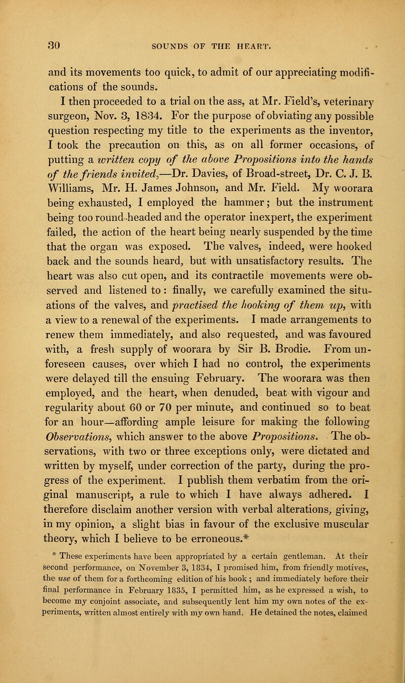 and its movements too quick, to admit of our appreciating modifi- cations of the sounds. I then proceeded to a trial on the ass, at Mr. Field's, veterinary surgeon, Nov. 3, 1834. For the purpose of obviating any possible question respecting my title to the experiments as the inventor, I took the precaution on this, as on all former occasions, of putting a written copy of the above Propositions into the hands of the friends invited?—Dr. Davies, of Broad-street, Dr. C. J. B. Williams, Mr. H. James Johnson, and Mr. Field. My woorara being exhausted, I employed the hammer; but the instrument being too round-headed and the operator inexpert, the experiment failed, the action of the heart being nearly suspended by the time that the organ was exposed. The valves, indeed, were hooked back and the sounds heard., but with unsatisfactory results. The heart was also cut open, and its contractile movements were ob- served and listened to : finally, we carefully examined the situ- ations of the valves, and practised the hooking of them up, with a view to a renewal of the experiments. I made arrangements to renew them immediately, and also requested, and was favoured with, a fresh supply of woorara by Sir B. Brodie. From un- foreseen causes, over which I had no control, the experiments were delayed till the ensuing February. The woorara was then employed, and the heart, when denuded, beat with vigour and regularity about 60 or 70 per minute, and continued so to beat for an hour—affording ample leisure for making the following Observations, which answer to the above Propositions. The ob- servations, with two or three exceptions only, were dictated and written by myself, under correction of the party, during the pro- gress of the experiment. I publish them verbatim from the ori- ginal manuscript, a rule to which I have always adhered. I therefore disclaim another version with verbal alterations, giving, in my opinion, a slight bias in favour of the exclusive muscular theory, which I believe to be erroneous.* * These experiments have been appropriated by a certain gentleman. At their second performance, on November 3, 1834, I promised him, from friendly motives, the use of them for a forthcoming edition of his book; and immediately before their final performance in February 1835, I permitted him, as he expressed a wish, to become my conjoint associate, and subsequently lent him my own notes of the ex- periments, written almost entirely with my own hand. He detained the notes, claimed