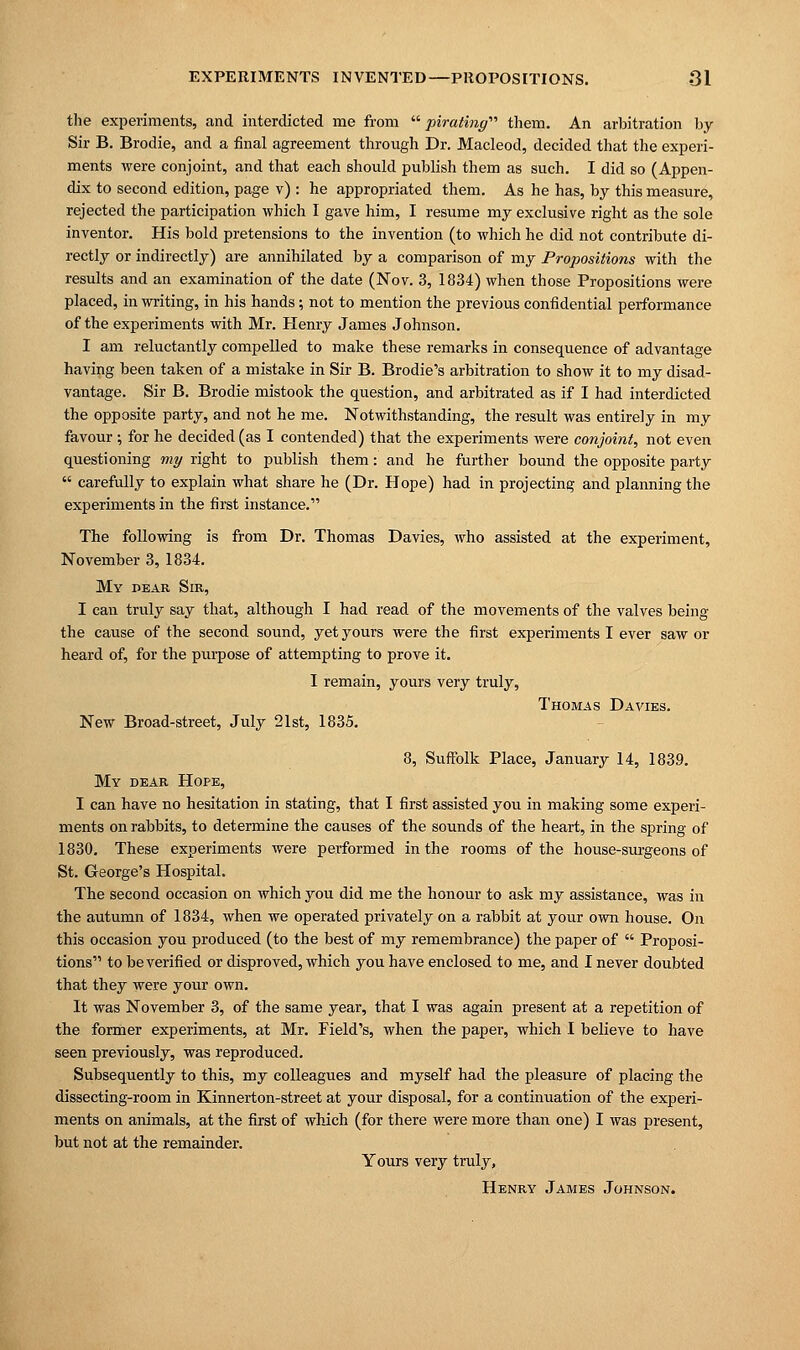 the experiments, and interdicted me from pirating them. An arbitration by Sir B. Brodie, and a final agreement through Dr. Macleod, decided that the experi- ments were conjoint, and that each should publish them as such. I did so (Appen- dix to second edition, page v) : he appropriated them. As he has, by this measure, rejected the participation which I gave him, I resume my exclusive right as the sole inventor. His bold pretensions to the invention (to which he did not contribute di- rectly or indirectly) are annihilated by a comparison of my Propositions with the results and an examination of the date (Nov. 3, 1834) when those Propositions were placed, in writing, in his hands; not to mention the previous confidential performance of the experiments with Mr. Henry James Johnson. I am reluctantly compelled to make these remarks in consequence of advantage having been taken of a mistake in Sir B. Brodie's arbitration to show it to my disad- vantage. Sir B. Brodie mistook the question, and arbitrated as if I had interdicted the opposite party, and not he me. Notwithstanding, the result was entirely in my favour ; for he decided (as I contended) that the experiments were conjoint, not even questioning my right to publish them: and he further bound the opposite party  carefully to explain what share he (Dr. Hope) had in projecting and planning the experiments in the first instance. The following is from Dr. Thomas Davies, who assisted at the experiment, November 3, 1834. My dear Sir, I can truly say that, although I had read of the movements of the valves being the cause of the second sound, yet yours were the first experiments I ever saw or heard of, for the purpose of attempting to prove it. I remain, yours very truly, Thomas Davies. New Broad-street, July 21st, 1835. 8, Suffolk Place, January 14, 1839. My dear Hope, I can have no hesitation in stating, that I first assisted you in making some experi- ments on rabbits, to determine the causes of the sounds of the heart, in the spring of 1830. These experiments were performed in the rooms of the house-surgeons of St. George's Hospital. The second occasion on which you did me the honour to ask my assistance, was in the autumn of 1834, when we operated privately on a rabbit at your own house. On this occasion you produced (to the best of my remembrance) the paper of  Proposi- tions to be verified or disproved, which you have enclosed to me, and I never doubted that they were your own. It was November 3, of the same year, that I was again present at a repetition of the former experiments, at Mr. Field's, when the paper, which I believe to have seen previously, was reproduced. Subsequently to this, my colleagues and myself had the pleasure of placing the dissecting-room in Kinnerton-street at your disposal, for a continuation of the experi- ments on animals, at the first of which (for there were more than one) I was present, but not at the remainder. Yours very truly, Henry James Johnson.