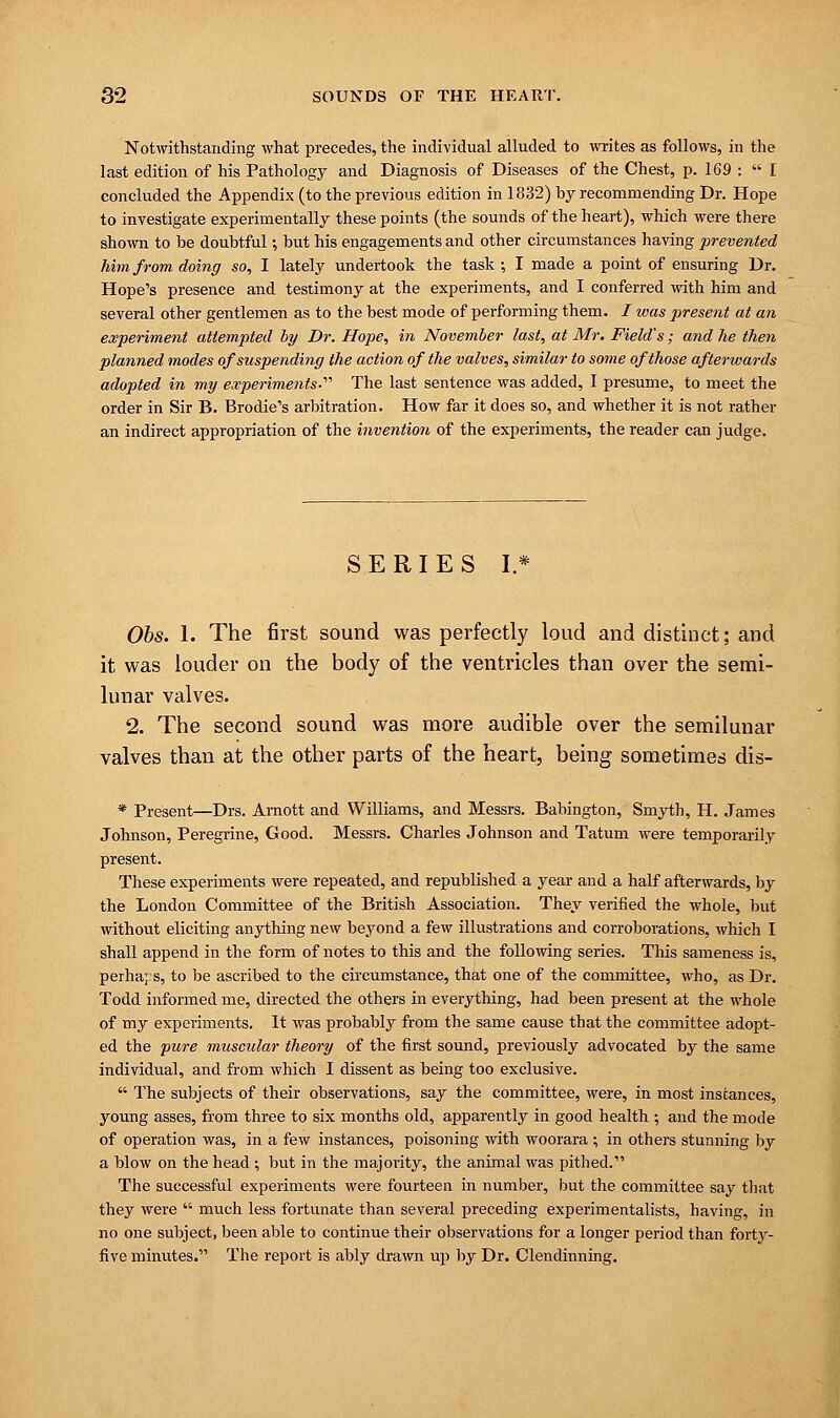 Notwithstanding what precedes, the individual alluded to writes as follows, in the last edition of his Pathology and Diagnosis of Diseases of the Chest, p. 169 :  I concluded the Appendix (to the previous edition in 1832) by recommending Dr. Hope to investigate experimentally these points (the sounds of the heart), which were there shown to be doubtful; but his engagements and other circumstances having prevented him from doing so, I lately undertook the task ; I made a point of ensuring Dr. Hope's presence and testimony at the experiments, and I conferred with him and several other gentlemen as to the best mode of performing them. / was present at an experiment attempted by Dr. Hope, in November last, at Mr. Field's; and he then planned modes of suspending the action of the valves, similar to some of those afterwards adopted in my experiments-'1'' The last sentence was added, I presume, to meet the order in Sir B. Brodie's arbitration. How far it does so, and whether it is not rather an indirect appropriation of the invention of the experiments, the reader can judge. SERIES I.* Obs. 1. The first sound was perfectly loud and distinct; and it was louder on the body of the ventricles than over the semi- lunar valves. 2. The second sound was more audible over the semilunar valves than at the other parts of the heart, being sometimes dis- * Present—Drs. Arnott and Williams, and Messrs. Babington, Smyth, H. James Johnson, Peregrine, Good. Messrs. Charles Johnson and Tatum were temporarily present. These experiments were repeated, and republished a year and a half afterwards, by the London Committee of the British Association. They verified the whole, but without eliciting anything new beyond a few illustrations and corroborations, which I shall append in the form of notes to this and the following series. This sameness is, perhaps, to be ascribed to the circumstance, that one of the committee, who, as Dr. Todd informed me, directed the others in everything, had been present at the whole of my experiments. It was probably from the same cause that the committee adopt- ed the pure muscular theory of the first sound, previously advocated by the same individual, and from which I dissent as being too exclusive.  The subjects of their observations, say the committee, were, in most instances, young asses, from three to six months old, apparently in good health ; and the mode of operation was, in a few instances, poisoning with woorara ; in others stunning by a blow on the head ; but in the majority, the animal was pithed. The successful experiments were fourteen in number, but the committee say that they were  much less fortunate than several preceding experimentalists, having, in no one subject, been able to continue their observations for a longer period than forty- five minutes. The report is ably drawn up by Dr. Clendinning.