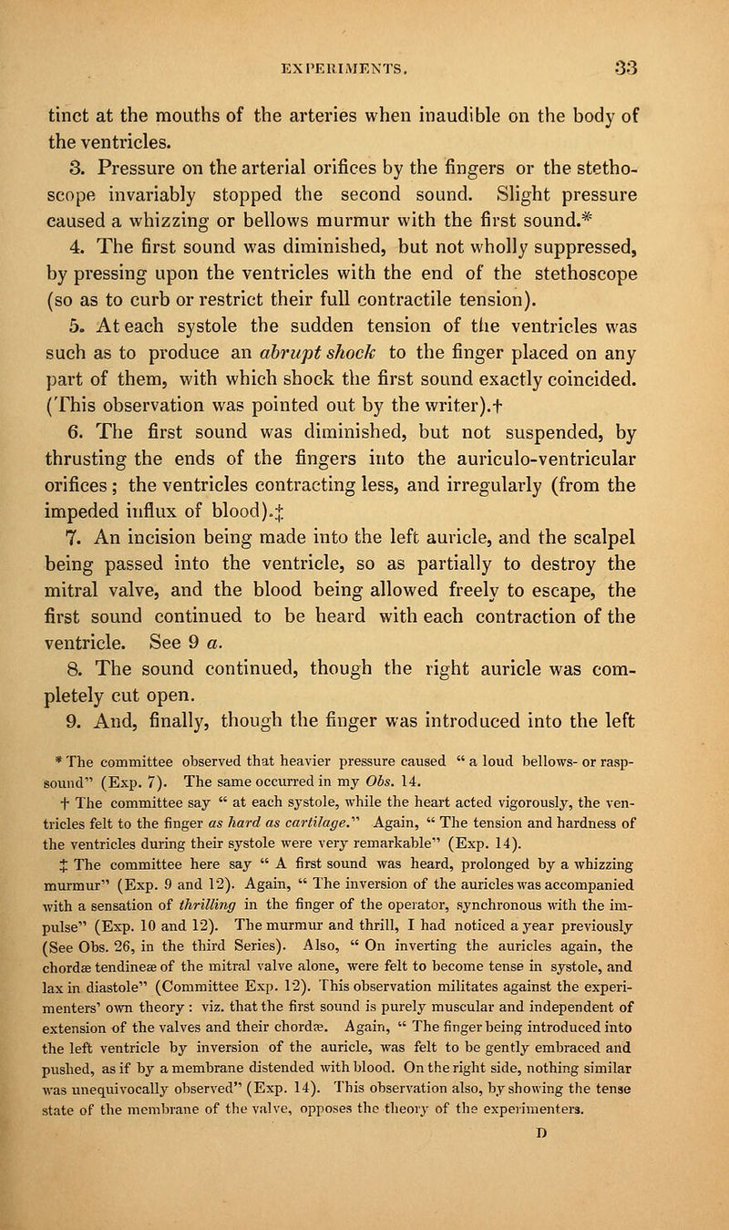 tinct at the mouths of the arteries when inaudible on the body of the ventricles. 3. Pressure on the arterial orifices by the fingers or the stetho- scope invariably stopped the second sound. Slight pressure caused a whizzing or bellows murmur with the first sound.* 4. The first sound was diminished, but not wholly suppressed, by pressing upon the ventricles with the end of the stethoscope (so as to curb or restrict their full contractile tension). 5. At each systole the sudden tension of the ventricles was such as to produce an abrupt shock to the finger placed on any part of them, with which shock the first sound exactly coincided. (This observation was pointed out by the writer).f 6. The first sound was diminished, but not suspended, by thrusting the ends of the fingers into the auriculo-ventricular orifices ; the ventricles contracting less, and irregularly (from the impeded influx of blood).* 7. An incision being made into the left auricle, and the scalpel being passed into the ventricle, so as partially to destroy the mitral valve, and the blood being allowed freely to escape, the first sound continued to be heard with each contraction of the ventricle. See 9 a. 8. The sound continued, though the right auricle was com- pletely cut open. 9. And, finally, though the finger was introduced into the left * The committee observed that heavier pressure caused  a loud bellows- or rasp- sound (Exp. 7). The same occurred in my Obs. 14. t The committee say  at each systole, while the heart acted vigorously, the ven- tricles felt to the ringer as hard as cartilage.'''' Again,  The tension and hardness of the ventricles during their systole were very remarkable (Exp. 14). X The committee here say  A first sound was heard, prolonged by a whizzing murmur (Exp. 9 and 12). Again,  The inversion of the auricles was accompanied with a sensation of thrilling in the finger of the operator, synchronous with the im- pulse (Exp. 10 and 12). The murmur and thrill, I had noticed a year previously (See Obs. 26, in the third Series). Also,  On inverting the auricles again, the chordae tendineee of the mitral valve alone, were felt to become tense in systole, and lax in diastole (Committee Exp. 12). This observation militates against the experi- menters' own theory : viz. that the first sound is purely muscular and independent of extension of the valves and their chordae. Again,  The finger being introduced into the left ventricle by inversion of the auricle, was felt to be gently embraced and pushed, as if by a membrane distended with blood. On the right side, nothing similar was unequivocally observed (Exp. 14). This observation also, by showing the tense state of the membrane of the valve, opposes the theory of the experimenters. n