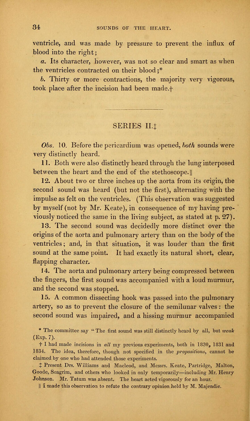 ventricle, and was made by pressure to prevent the influx of blood into the right; a. Its character, however, was not so clear and smart as when the ventricles contracted on their blood ;* b. Thirty or more contractions, the majority very vigorous, took place after the incision had been made.f SERIES 114 Obs. 10. Before the pericardium was opened, both sounds were very distinctly heard. 11. Both were also distinctly heard through the lung interposed between the heart and the end of the stethoscope. || 12. About two or three inches up the aorta from its origin, the second sound was heard (but not the first), alternating v/ith the impulse as felt on the ventricles. (This observation was suggested by myself (not by Mr. Keate), in consequence of my having pre- viously noticed the same in the living subject, as stated at p. 27). 13. The second sound was decidedly more distinct over the origins of the aorta and pulmonary artery than on the body of the ventricles; and, in that situation, it was louder than the first sound at the same point. It had exactly its natural short, clear, flapping character. 14. The aorta and pulmonary artery being compressed between the fingers, the first sound was accompanied with a loud murmur, and the second was stopped. 15. A common dissecting hook was passed into the pulmonary artery, so as to prevent the closure of the semilunar valves: the second sound was impaired, and a hissing murmur accompanied * The committee say  The first sound was still distinctly heard by all, but weak (Exp. 7). f I had made incisions in all my previous experiments, both in 1830a 1831 and 1834. The idea, therefore, though not specified in the propositions, cannot be claimed by one who had attended those experiments. J Present Drs. Williams and Macleod, and Messrs. Keate, Partridge, Malton, Goode, Seagrim, and others who looked in only temporarily—including Mr. Henry Johnson. Mr. Tatum was absent. The heart acted vigorously for an hour. II I made this observation to refute the contrary opinion held by M. Majendie.