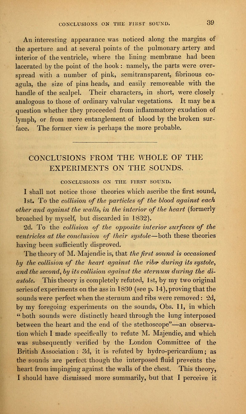 An interesting appearance was noticed along the margins of the aperture and at several points of the pulmonary artery and interior of the ventricle, where the lining membrane had been lacerated by the point of the hook: namely, the parts were over- spread with a number of pink, semitransparent, fibrinous co- agula, the size of pins heads, and easily removeable with the handle of the scalpel. Their characters, in short, were closely analogous to those of ordinary valvular vegetations. It may be a question whether they proceeded from inflammatory exudation of lymph, or from mere entanglement of blood by the broken sur- face. The former view is perhaps the more probable. CONCLUSIONS FROM THE WHOLE OF THE EXPERIMENTS ON THE SOUNDS. CONCLUSIONS ON THE FIRST SOUND. I shall not notice those theories which ascribe the first sound, 1st. To the collision of the particles of the blood against each other and against the walls, in the interior of the heart (formerly broached by myself, but discarded in 1832). 2d. To the collision of the opposite interior surfaces of the ventricles at the conclusion of their systole—both these theories having been sufficiently disproved. The theory of M. Majendie is, that the first sound is occasioned by the collision of the heart against the ribs' during its systole, and the second, by its collision against the sternum during the di- astole. This theory is completely refuted, 1st, by my two original series of experiments on the ass in 1830 (see p. 14), proving that the sounds were perfect when the sternum and ribs were removed: 2d, by my foregoing experiments on the sounds, Obs. 11, in which  both sounds were distinctly heard through the lung interposed between the heart and the end of the stethoscope—an observa- tion which I made specifically to refute M. Majendie, and which was subsequently verified by the London Committee of the British Association: 3d, it is refuted by hydro-pericardium; as the sounds are perfect though the interposed fluid prevents the heart from impinging against the walls of the chest. This theory, I should have dismissed more summarily, but that I perceive it