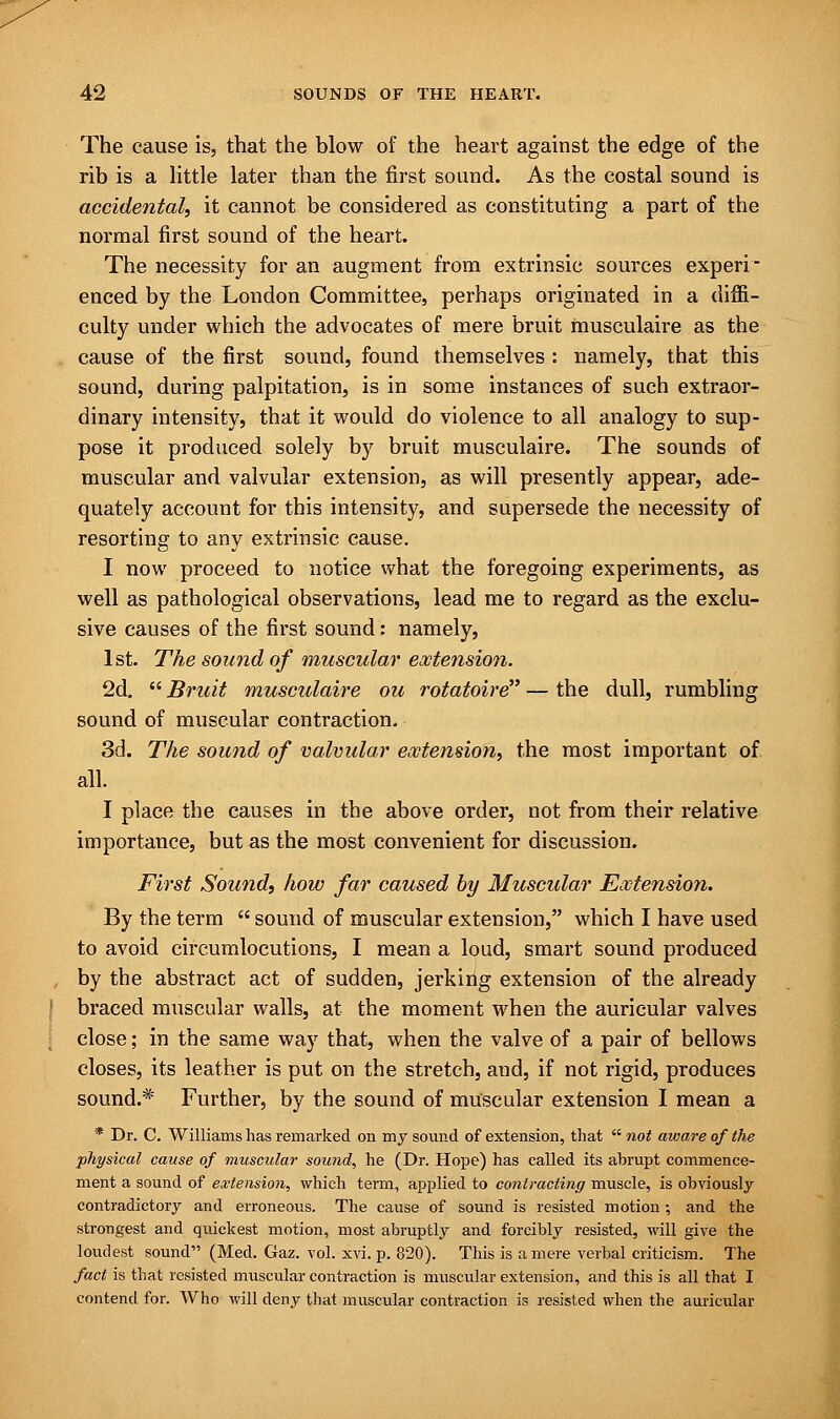 The cause is, that the blow of the heart against the edge of the rib is a little later than the first sound. As the costal sound is accidental, it cannot be considered as constituting a part of the normal first sound of the heart. The necessity for an augment from extrinsic sources experi- enced by the London Committee, perhaps originated in a diffi- culty under which the advocates of mere bruit musculaire as the cause of the first sound, found themselves : namely, that this sound, during palpitation, is in some instances of such extraor- dinary intensity, that it would do violence to all analogy to sup- pose it produced solely by bruit musculaire. The sounds of muscular and valvular extension, as will presently appear, ade- quately account for this intensity, and supersede the necessity of resorting to any extrinsic cause. I now proceed to notice what the foregoing experiments, as well as pathological observations, lead me to regard as the exclu- sive causes of the first sound: namely, 1st. The sound of muscular extension. 2d.  Bruit musculaire ou rotatoire — the dull, rumbling sound of muscular contraction. 3d. The sound of valvular extension, the most important of all. I place the causes in the above order, not from their relative importance, but as the most convenient for discussion. First Sound, how far caused by Muscular Extension. By the term  sound of muscular extension, which I have used to avoid circumlocutions, I mean a loud, smart sound produced by the abstract act of sudden, jerking extension of the already braced muscular walls, at the moment when the auricular valves close; in the same way that, when the valve of a pair of bellows closes, its leather is put on the stretch, and, if not rigid, produces sound.* Further, by the sound of muscular extension I mean a * Dr. C. Williams has remarked on my sound of extension, that  not aware of the physical cause of muscular sound, he (Dr. Hope) has called its abrupt commence- ment a sound of extension, which term, applied to contracting muscle, is obviously contradictory and erroneous. The cause of sound is resisted motion; and the strongest and quickest motion, most abruptly and forcibly resisted, will give the loudest sound (Med. Gaz. vol. xvi. p. 820). This is a mere verbal criticism. The fact is that resisted muscular contraction is muscular extension, and this is all that I contend for. Who will deny that muscular contraction is resisted when the auricular