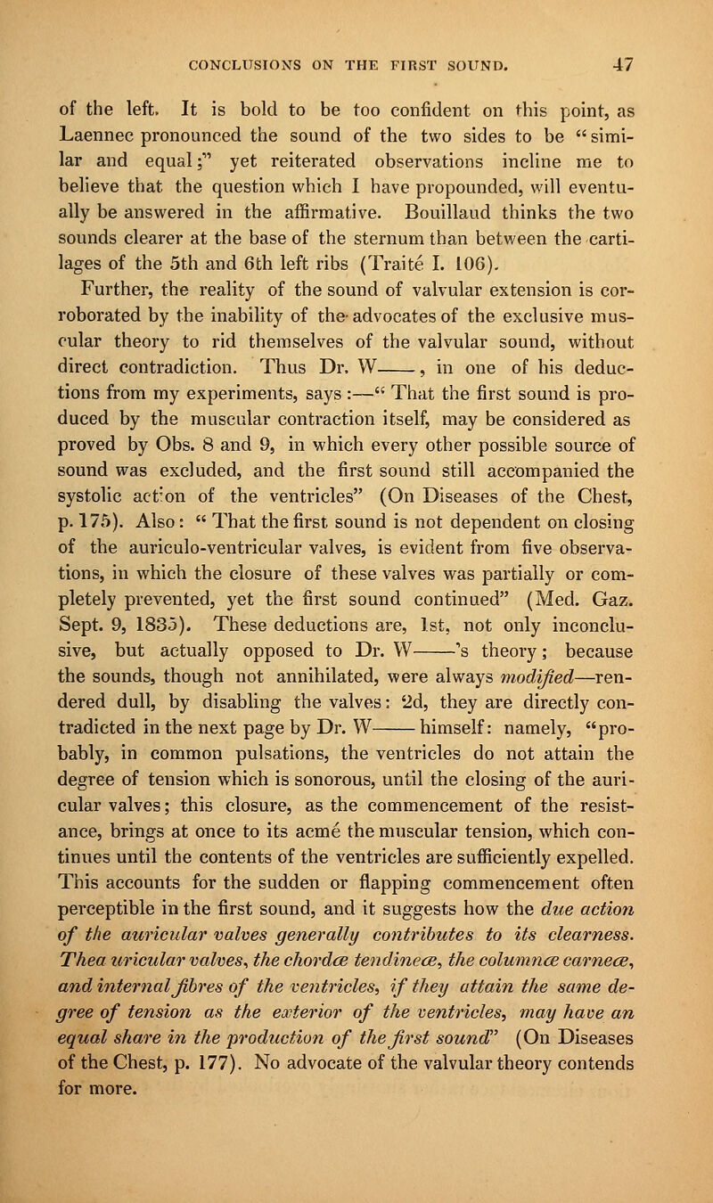 of the left. It is bold to be too confident on this point, as Laennec pronounced the sound of the two sides to be  simi- lar and equal;' yet reiterated observations incline me to believe that the question which I have propounded, will eventu- ally be answered in the affirmative. Bouillaud thinks the two sounds clearer at the base of the sternum than between the carti- lages of the 5th and 6th left ribs (Traite I. 106). Further, the reality of the sound of valvular extension is cor- roborated by the inability of the-advocates of the exclusive mus- cular theory to rid themselves of the valvular sound, without direct contradiction. Thus Dr, W , in one of his deduc- tions from my experiments, says :— That the first sound is pro- duced by the muscular contraction itself, may be considered as proved by Obs. 8 and 9, in which every other possible source of sound was excluded, and the first sound still accompanied the systolic act;on of the ventricles (On Diseases of the Chest, p. 175). Also:  That the first sound is not dependent on closing of the auriculo-ventricular valves, is evident from five observa- tions, in which the closure of these valves was partially or com- pletely prevented, yet the first sound continued (Med. Gaz. Sept. 9, 1835). These deductions are, 1st, not only inconclu- sive, but actually opposed to Dr. W s theory; because the sounds, though not annihilated, were always modified—ren- dered dull, by disabling the valves: 2d, they are directly con- tradicted in the next page by Dr. W himself: namely, pro- bably, in common pulsations, the ventricles do not attain the degree of tension which is sonorous, until the closing of the auri- cular valves; this closure, as the commencement of the resist- ance, brings at once to its acme the muscular tension, which con- tinues until the contents of the ventricles are sufficiently expelled. This accounts for the sudden or flapping commencement often perceptible in the first sound, and it suggests how the due action of the auricular valves generally contributes to its clearness. Thea uricular valves, the chordce tendinece, the columnce carnece, and internal fibres of the ventricles, if they attain the same de- gree of tension as the exterior of the ventricles, may have an equal share in the production of the first sound (On Diseases of the Chest, p. 177). No advocate of the valvular theory contends for more.