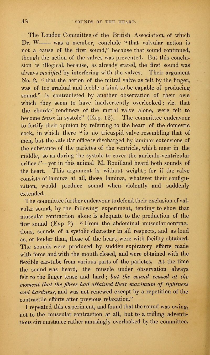 The London Committee of the British Association, of which Dr. W was a member, conclude that valvular action is not a cause of the first sound, because that sound continued, though the action of the valves was prevented. But this conclu- sion is illogical, because, as already stated, the first sound was always modified by interfering with the valves. Their argument No. 2,  that the action of the mitral valve as felt by the finger, was of too gradual and feeble a kind to be capable of producing sound,11 is contradicted by another observation of their own which they seem to have inadvertently overlooked; viz. that the chordae tendineae of the mitral valve alone, were felt to become tense in systole (Exp. 12). The committee endeavour to fortify their opinion by referring to the heart of the domestic cock, in which there  is no tricuspid valve resembling that of men, but the valvular office is discharged by laminar extensions of the substance of the parietes of the ventricle, which meet in the middle, so as during the systole to cover the auriculo-ventricular orifice :—yet in this animal M. Bouillaud heard both sounds of the heart. This argument is without weight; for if the valve consists of laminae at all, those laminae, whatever their configu- ration, would produce sound when violently and suddenly extended. The committee further endeavour to defend their exclusion of val- vular sound, by the following experiment, tending to show that muscular contraction alone is adequate to the production of the first sound (Exp. 2). From the abdominal muscular contrac- tions, sounds of a systolic character in all respects, and as loud as, or louder than, those of the heart, were with facility obtained. The sounds were produced by sudden expiratory efforts made with force and with the mouth closed, and were obtained with the flexible ear-tube from various parts of the parietes. At the time the sound was heard, the muscle under observation always felt to the finger tense and hard; but the sound ceased at the moment that the fibres had attained their maximum of tightness and hardness, and was not renewed except by a repetition of the contractile efforts after previous relaxation. I repeated this experiment, and found that the sound was owing, not to the muscular contraction at all, but to a trifling adventi- tious circumstance rather amusingly overlooked by the committee.