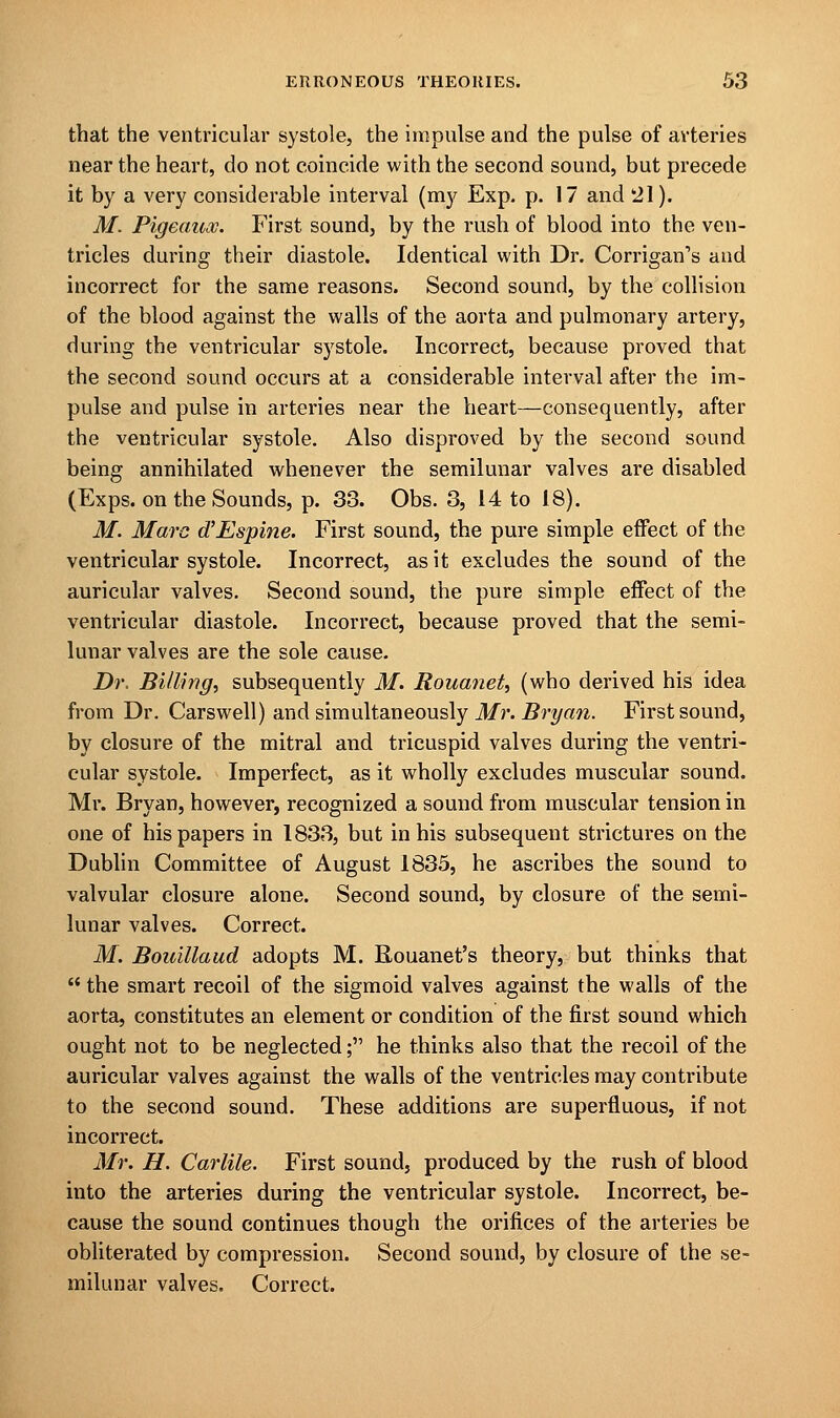 that the ventricular systole, the impulse and the pulse of arteries near the heart, do not coincide with the second sound, but precede it by a very considerable interval (my Exp. p. 17 and 21). M. Pigeauoo. First sound, by the rush of blood into the ven- tricles during their diastole. Identical with Dr. Corrigan's and incorrect for the same reasons. Second sound, by the collision of the blood against the walls of the aorta and pulmonary artery, during the ventricular systole. Incorrect, because proved that the second sound occurs at a considerable interval after the im- pulse and pulse in arteries near the heart—consequently, after the ventricular systole. Also disproved by the second sound being annihilated whenever the semilunar valves are disabled (Exps. on the Sounds, p. 33. Obs. 3, 14 to 18). M. Marc d'Espine. First sound, the pure simple effect of the ventricular systole. Incorrect, as it excludes the sound of the auricular valves. Second sound, the pure simple effect of the ventricular diastole. Incorrect, because proved that the semi- lunar valves are the sole cause. Dr. Billing, subsequently M. Rouanet, (who derived his idea from Dr. Carswell) and simultaneously Mr. Bryan. First sound, by closure of the mitral and tricuspid valves during the ventri- cular systole. Imperfect, as it wholly excludes muscular sound. Mr. Bryan, however, recognized a sound from muscular tension in one of his papers in 1833, but in his subsequent strictures on the Dublin Committee of August 1835, he ascribes the sound to valvular closure alone. Second sound, by closure of the semi- lunar valves. Correct. M. Bouillaud adopts M. Rouanet's theory, but thinks that  the smart recoil of the sigmoid valves against the walls of the aorta, constitutes an element or condition of the first sound which ought not to be neglected; he thinks also that the recoil of the auricular valves against the walls of the ventricles may contribute to the second sound. These additions are superfluous, if not incorrect. Mr. H. Carlile. First sound, produced by the rush of blood into the arteries during the ventricular systole. Incorrect, be- cause the sound continues though the orifices of the arteries be obliterated by compression. Second sound, by closure of the se- milunar valves. Correct.