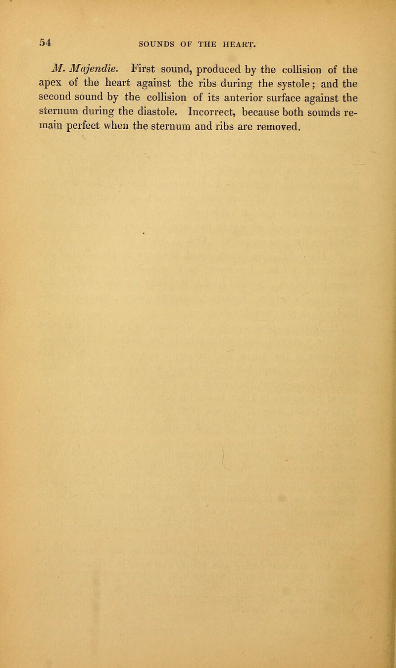 M. Majendie. First sound, produced by the collision of the apex of the heart against the ribs during the systole; and the second sound by the collision of its anterior surface against the sternum during the diastole. Incorrect, because both sounds re- main perfect when the sternum and ribs are removed.