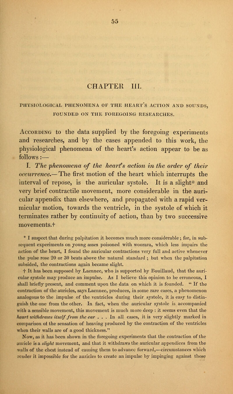 CHAPTER III. PHYSIOLOGICAL PHENOMENA OF THE HEART'S ACTION AND SOUNDS, FOUNDED ON THE FOREGOING RESEARCHES. According to the data supplied by the foregoing experiments and researches, and by the cases appended to this work, the physiological phenomena of the heart's action appear to be as follows:— I. The phenomena of the heart's action in the order of their occurrence.— The first motion of the heart which interrupts the interval of repose, is the auricular systole. It is a slight* and very brief contractile movement, more considerable in the auri- cular appendix than elsewhere, and propagated with a rapid ver- micular motion, towards the ventricle, in the systole of which it terminates rather by continuity of action, than by two successive movements.t * I suspect that during palpitation it becomes much more considerable; for, in sub- sequent experiments on young asses poisoned with woorara, which less impairs the action of the heart, I found the auricular contractions very full and active whenever the pulse rose 20 or 30 beats above the natural standard ; but when the palpitation subsided, the contractions again became slight. f It has been supposed by Laennec, who is supported by Bouillaud, that the auri- cular systole may produce an impulse. As I believe this opinion to be erroneous, I shall briefly present, and comment upon the data on which it is founded.  If the contraction of the auricles, says Laennec, produces, in some rare cases, a phenomenon analogous to the impulse of the ventricles during their systole, it is easy to distin- guish the one from the other. In fact, when the auricular systole is accompanied with a sensible movement, this movement is much more deep : it seems even that the heart withdraws itself from the ear ... In all cases, it is very slightly marked in comparison of the sensation of heaving produced by the contraction of the ventricles when their walls are of a good thickness. Now, as it has been shown in the foregoing experiments that the contraction of the auricle is a slight movement, and that it withdraws the auricular appendices from the walls of the chest instead of causing them to advance forward,—circumstances which render it impossible for the auricles to create an impulse by impinging against those