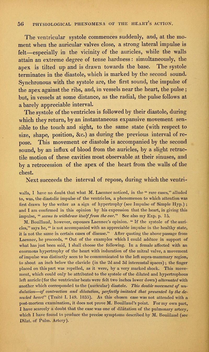 The ventricular systole commences suddenly, and, at the mo- ment when the auricular valves close, a strong lateral impulse is felt—especially in the vicinity of the auricles, while the walls attain an extreme degree of tense hardness: simultaneously, the apex is tilted up and is drawn towards the base. The systole terminates in the diastole, which is marked by the second sound. Synchronous with the systole are, the first sound, the impulse of the apex against the ribs, and, in vessels near the heart, the pulse; but, in vessels at some distance, as the radial, the pulse follows at a barely appreciable interval. The systole of the ventricles is followed by their diastole, during which they return, by an instantaneous expansive movement sen- sible to the touch and sight, to the same state (with respect to size, shape, position, &c.) as during the previous interval of re- pose. This movement or diastole is accompanied by the second sound, by an influx of blood from the auricles, by a slight retrac- tile motion of these cavities most observable at their sinuses, and by a retrocession of the apex of the heart from the walls of the chest. Next succeeds the interval of repose, during which the ventri- walls, I have no doubt that what M. Laennec noticed, in the  rare cases, alluded to, was, the diastolic impulse of the ventricles, a phenomenon to which attention was first drawn by the writer as a sign of hypertrophy (see Impulse of Simple Hyp.) 5 and I am confirmed in this opinion by his expression that the heart, in giving this impulse,  seems to withdrew) itself from the ear.'''' See also my Exp. p. 15. M. Bouillaud, however, espouses Laennec's opinion.  If the systole of the auri- cles, says he,  is not accompanied with an appreciable impulse in the healthy state, it is not the same in certain cases of disease. After quoting the above passage from Laennec, he proceeds,  Out of the examples which I could adduce in support of what has just been said, I shall choose the following. In a female affected with an enormous hypertrophy of the heart with induration of the mitral valve, a movement of impulse was distinctly seen to be communicated to the left supra-mammary region, to about an inch below the clavicle (in the 2d and 3d intercostal spaces); the finger placed on this part was repelled, as it were, by a very marked shock. This move- ment, which could only be attributed to the systole of the dilated and hypertrophous left auricle (for the ventricular beats were felt two inches lower down) alternated with another which corresponded to the (auricular) diastole. This double movement of un- dulation—of contraction and dilatation, perfectly imitated that presented by the de- nuded heart (Trait6 I. 149. 1835). As this chosen case was not attended with a post-mortem examination, it does not prove M. Bouillaud's point. For my own part, I have scarcely a doubt that the case was one of dilatation of the pulmonary artery, which I have found to produce the precise symptoms described by M. Bouillaud (see Dilat. of Pulm. Artery).