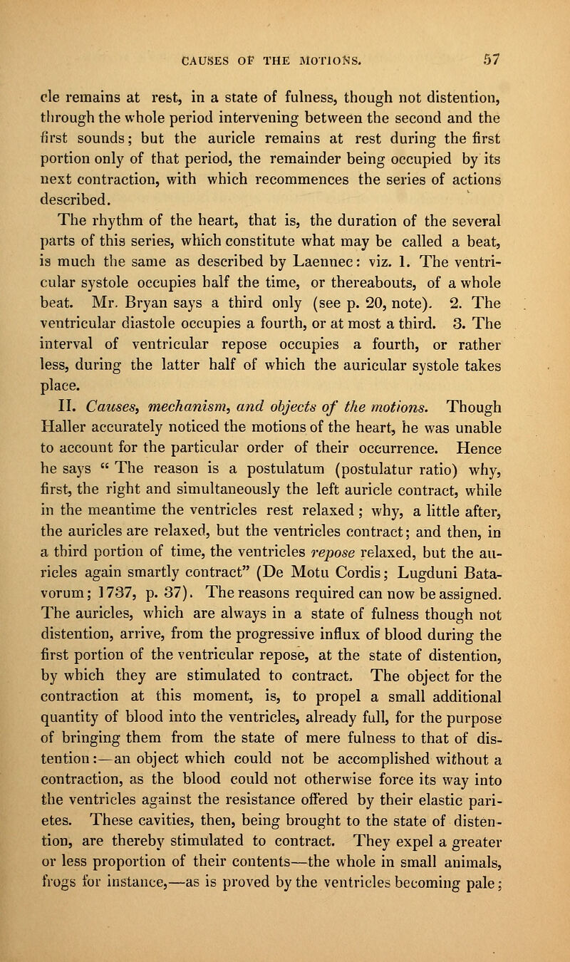 cle remains at rest, in a state of fulness, though not distention, through the whole period intervening between the second and the first sounds; but the auricle remains at rest during the first portion only of that period, the remainder being occupied by its next contraction, with which recommences the series of actions described. The rhythm of the heart, that is, the duration of the several parts of this series, which constitute what may be called a beat, is much the same as described by Laennec: viz. 1. The ventri- cular systole occupies half the time, or thereabouts, of a whole beat. Mr. Bryan says a third only (see p. 20, note)- 2. The ventricular diastole occupies a fourth, or at most a third. 3. The interval of ventricular repose occupies a fourth, or rather less, during the latter half of which the auricular systole takes place. II. Causes, mechanism, and objects of the motions. Though Haller accurately noticed the motions of the heart, he was unable to account for the particular order of their occurrence. Hence he says  The reason is a postulatum (postulatur ratio) why, first, the right and simultaneously the left auricle contract, while in the meantime the ventricles rest relaxed; why, a little after, the auricles are relaxed, but the ventricles contract; and then, in a third portion of time, the ventricles repose relaxed, but the au- ricles again smartly contract (De Motu Cordis; Lugduni Bata- vorum; 1737, p. 37). The reasons required can now be assigned. The auricles, which are always in a state of fulness though not distention, arrive, from the progressive influx of blood during the first portion of the ventricular repose, at the state of distention, by which they are stimulated to contract, The object for the contraction at this moment, is, to propel a small additional quantity of blood into the ventricles, already full, for the purpose of bringing them from the state of mere fulness to that of dis- tention:—an object which could not be accomplished without a contraction, as the blood could not otherwise force its way into the ventricles against the resistance offered by their elastic pari- etes. These cavities, then, being brought to the state of disten- tion, are thereby stimulated to contract. They expel a greater or less proportion of their contents—the whole in small animals, frogs for instance,—as is proved by the ventricles becoming pale;