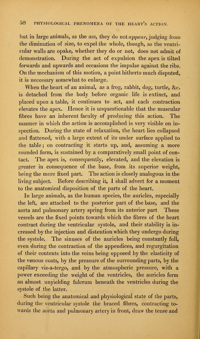 but in large animals, as the ass, they do uot appear, judging from the diminution of size, to expel the whole, though, as the ventri- cular walls are opake, whether they do or not, does not admit of demonstration. During the act of expulsion the apex is tilted forwards and upwards and occasions the impulse against the ribs. On the mechanism of this motion, a point hitherto much disputed, it is necessary somewhat to enlarge. When the heart of an animal, as a frog, rabbit, dog, turtle, &c. is detached from the body before organic life is extinct, and placed upon a table, it continues to act, and each contraction elevates the apex. Hence it is unquestionable that the muscular fibres have an inherent faculty of producing this action. The manner in which the action is accomplished is very visible on in- spection. During the state of relaxation, the heart lies collapsed and flattened, with a large extent of its under surface applied to the table; on contracting it starts up, and, assuming a more rounded form, is sustained by a comparatively small point of con- tact. The apex is, consequently, elevated, and the elevation is greater in consequence of the base, from its superior weight, being the more fixed part. The action is closely analogous in the living subject. Before describing it, 1 shall advert for a moment to the anatomical disposition of the parts of the heart. In large animals, as the human species, the auricles, especially the left, are attached to the posterior part of the base, and the aorta and pulmonary artery spring from its anterior part These vessels are the fixed points towards which the fibres of the heart contract during the ventricular systole, and their stability is in- creased by the injection and distention which they undergo during the systole. The sinuses of the auricles being constantly full, even during the contraction of the appendices, and regurgitation of their contents into the veins being opposed by the elasticity of the venous coats, by the pressure of the surrounding parts, by the capillary vis-a-tergo, and by the atmospheric pressure, with a power exceeding the weight of the ventricles, the auricles form an almost unyielding fulcrum beneath the ventricles during the systole of the latter. Such being the anatomical and physiological state of the parts, during the ventricular systole the braced fibres, contracting to- wards the aorta and pulmonary artery in front, draw the tense and