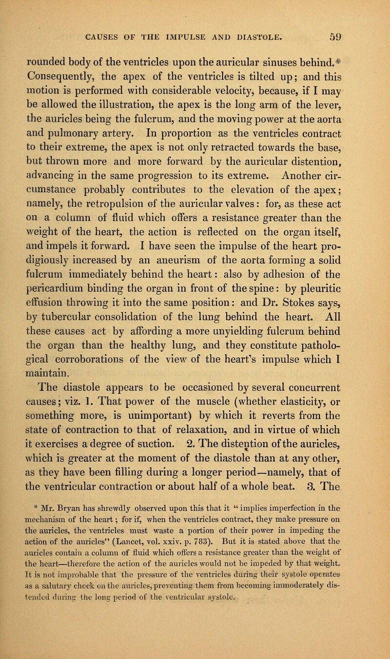 rounded body of the ventricles upon the auricular sinuses behind.* Consequently, the apex of the ventricles is tilted up; and this motion is performed with considerable velocity, because, if I may be allowed the illustration, the apex is the long arm of the lever, the auricles being the fulcrum, and the moving power at the aorta and pulmonary artery. In proportion as the ventricles contract to their extreme, the apex is not only retracted towards the base, but thrown more and more forward by the auricular distention, advancing in the same progression to its extreme. Another cir- cumstance probably contributes to the elevation of the apex; namely, the retropulsion of the auricular valves: for, as these act on a column of fluid which offers a resistance greater than the weight of the heart, the action is reflected on the organ itself, and impels it forward. I have seen the impulse of the heart pro- digiously increased by an aneurism of the aorta forming a solid fulcrum immediately behind the heart: also by adhesion of the pericardium binding the organ in front of the spine: by pleuritic effusion throwing it into the same position: and Dr. Stokes says, by tubercular consolidation of the lung behind the heart. All these causes act by affording a more unyielding fulcrum behind the organ than the healthy lung, and they constitute patholo- gical corroborations of the view of the heart's impulse which I maintain. The diastole appears to be occasioned by several concurrent causes; viz. 1. That power of the muscle (whether elasticity, or something more, is unimportant) by which it reverts from the state of contraction to that of relaxation, and in virtue of which it exercises a degree of suction. 2. The distention of the auricles, which is greater at the moment of the diastole than at any other, as they have been filling during a longer period—namely, that of the ventricular contraction or about half of a whole beat. 3. The. * Mr. Bryan has shrewdly observed upon this that it  implies imperfection in the mechanism of the heart; for if, when the ventricles contract, they make pressure on the auricles, the ventricles must waste a portion of their power in impeding the action of the auricles (Lancet, vol. xxiv. p. 783). But it is stated above that the auricles contain a column of fluid which offers a resistance greater than the weight of the heart—therefore the action of the auricles would not be impeded by that weight. It is not improbable that the pressure of the ventricles during their systole operates as a salutary check on the auricles, preventing them from becoming immoderately dis- tended during the long period of the ventricular systole.
