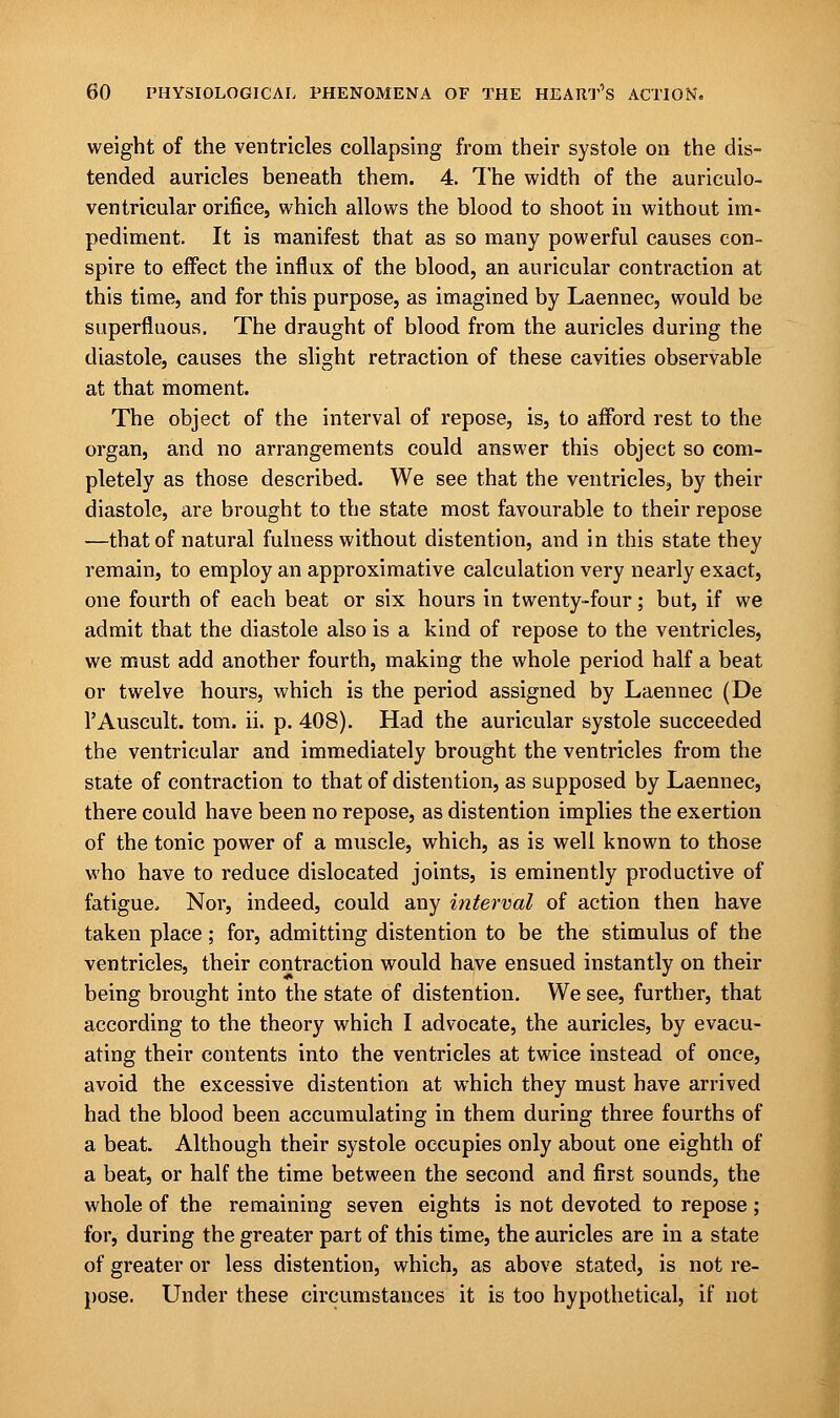 weight of the ventricles collapsing from their systole on the dis- tended auricles beneath them. 4. The width of the auriculo- ventricular orifice, which allows the blood to shoot in without im- pediment. It is manifest that as so many powerful causes con- spire to effect the influx of the blood, an auricular contraction at this time, and for this purpose, as imagined by Laennec, would be superfluous. The draught of blood from the auricles during the diastole, causes the slight retraction of these cavities observable at that moment. The object of the interval of repose, is, to afford rest to the organ, and no arrangements could answer this object so com- pletely as those described. We see that the ventricles, by their diastole, are brought to the state most favourable to their repose —that of natural fulness without distention, and in this state they remain, to employ an approximative calculation very nearly exact, one fourth of each beat or six hours in twenty-four; but, if we admit that the diastole also is a kind of repose to the ventricles, we must add another fourth, making the whole period half a beat or twelve hours, which is the period assigned by Laennec (De l'Auscult. torn. ii. p. 408). Had the auricular systole succeeded the ventricular and immediately brought the ventricles from the state of contraction to that of distention, as supposed by Laennec, there could have been no repose, as distention implies the exertion of the tonic power of a muscle, which, as is well known to those who have to reduce dislocated joints, is eminently productive of fatigue, Nor, indeed, could any interval of action then have taken place; for, admitting distention to be the stimulus of the ventricles, their contraction would have ensued instantly on their being brought into the state of distention. We see, further, that according to the theory which I advocate, the auricles, by evacu- ating their contents into the ventricles at twice instead of once, avoid the excessive distention at which they must have arrived had the blood been accumulating in them during three fourths of a beat. Although their systole occupies only about one eighth of a beat, or half the time between the second and first sounds, the whole of the remaining seven eights is not devoted to repose ; for, during the greater part of this time, the auricles are in a state of greater or less distention, which, as above stated, is not re- pose. Under these circumstances it is too hypothetical, if not