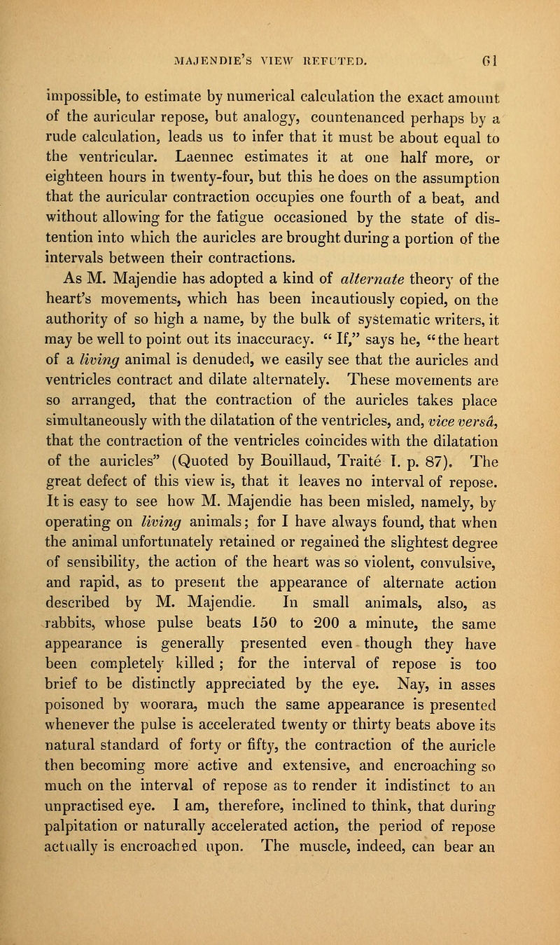 impossible, to estimate by numerical calculation the exact amount of the auricular repose, but analogy, countenanced perhaps by a rude calculation, leads us to infer that it must be about equal to the ventricular. Laennec estimates it at one half more, or eighteen hours in twenty-four, but this he does on the assumption that the auricular contraction occupies one fourth of a beat, and without allowing for the fatigue occasioned by the state of dis- tention into which the auricles are brought during a portion of the intervals between their contractions. As M. Majendie has adopted a kind of alternate theory of the heart's movements, which has been incautiously copied, on the authority of so high a name, by the bulk of systematic writers, it may be well to point out its inaccuracy.  If, says he, the heart of a living animal is denuded, we easily see that the auricles and ventricles contract and dilate alternately. These movements are so arranged, that the contraction of the auricles takes place simultaneously with the dilatation of the ventricles, and, vice versa, that the contraction of the ventricles coincides with the dilatation of the auricles (Quoted by Bouillaud, Traite T. p. 87). The great defect of this view is, that it leaves no interval of repose. It is easy to see how M. Majendie has been misled, namely, by operating on living animals; for I have always found, that when the animal unfortunately retained or regained the slightest degree of sensibility, the action of the heart was so violent, convulsive, and rapid, as to present the appearance of alternate action described by M. Majendie. In small animals, also, as rabbits, whose pulse beats 150 to 200 a minute, the same appearance is generally presented even though they have been completely killed ; for the interval of repose is too brief to be distinctly appreciated by the eye. Nay, in asses poisoned by woorara, much the same appearance is presented whenever the pulse is accelerated twenty or thirty beats above its natural standard of forty or fifty, the contraction of the auricle then becoming more active and extensive, and encroaching so much on the interval of repose as to render it indistinct to an unpractised eye. I am, therefore, inclined to think, that during palpitation or naturally accelerated action, the period of repose actually is encroached upon. The muscle, indeed, can bear an