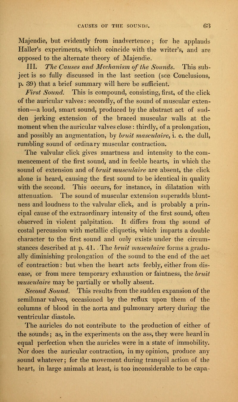 Majendie, but evidently from inadvertence ; for he applauds Halter's experiments, which coincide with the writer's, and are opposed to the alternate theory of Majendie. III. The Causes and Mechanism of the Sounds. This sub- ject is so fully discussed in the last section (see Conclusions, p. 39) that a brief summary will here be sufficient. First Sound. This is compound, consisting, first, of the click of the auricular valves: secondly, of the sound of muscular exten- sion—a loud, smart sound, produced by the abstract act of sud- den jerking extension of the braced muscular walls at the moment when the auricular valves close: thirdly, of a prolongation, and possibly an augmentation, by bruit masculaire, i. e. the dull, rumbling sound of ordinary muscular contraction. The valvular click gives smartness and intensity to the com- mencement of the first sound, and in feeble hearts, in which the sound of extension and of bruit musculaire are absent, the click alone is heard, causing the first sound to be identical in quality with the second. This occurs, for instance, in dilatation with attenuation. The sound of muscular extension superadds blunt- ness and loudness to the valvular click, and is probably a prin- cipal cause of the extraordinary intensity of the first sound, often observed in violent palpitation. It differs from the sound of costal percussion with metallic cliquetis, which imparts a double character to the first sound and only exists under the circum- stances described at p. 41. , The bruit musculaire forms a gradu- ally diminishing prolongation of the sound to the end of the act of contraction: but when the heart acts feebly, either from dis- ease, or from mere temporary exhaustion or faintness, the bruit musculaire may be partially or wholly absent. Second Sound. This results from the sudden expansion of the semilunar valves, occasioned by the reflux upon them of the columns of blood in the aorta and pulmonary artery during the ventricular diastole. The auricles do not contribute to the production of either of the sounds; as, in the experiments on the ass, they were heard in equal perfection when the auricles were in a state of immobility. Nor does the auricular contraction, in my opinion, produce any sound whatever; for the movement during tranquil action of the heart, in large animals at least, is too inconsiderable to be capa-