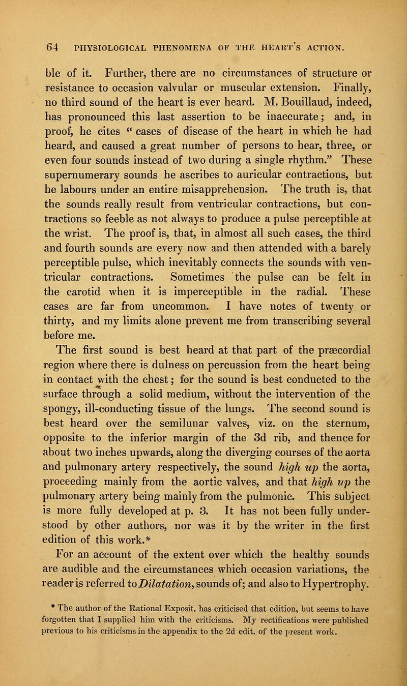 ble of it. Further, there are no circumstances of structure or resistance to occasion valvular or muscular extension. Finally, no third sound of the heart is ever heard. M. Bouillaud, indeed, has pronounced this last assertion to be inaccurate; and, in proof, he cites  cases of disease of the heart in which he had heard, and caused a great number of persons to hear, three, or even four sounds instead of two during a single rhythm. These supernumerary sounds he ascribes to auricular contractions, but he labours under an entire misapprehension. The truth is, that the sounds really result from ventricular contractions, but con- tractions so feeble as not always to produce a pulse perceptible at the wrist. The proof is, that, in almost all such cases, the third and fourth sounds are every now and then attended with a barely perceptible pulse, which inevitably connects the sounds with ven- tricular contractions. Sometimes the pulse can be felt in the carotid when it is imperceptible in the radial. These cases are far from uncommon. I have notes of twenty or thirty, and my limits alone prevent me from transcribing several before me. The first sound is best heard at that part of the precordial region where there is dulness on percussion from the heart being in contact with the chest; for the sound is best conducted to the surface through a solid medium, without the intervention of the spongy, ill-conducting tissue of the lungs. The second sound is best heard over the semilunar valves, viz. on the sternum, opposite to the inferior margin of the 3d rib, and thence for about two inches upwards, along the diverging courses of the aorta and pulmonary artery respectively, the sound high up the aorta, proceeding mainly from the aortic valves, and that high up the pulmonary artery being mainly from the pulmonic. This subject is more fully developed at p. 3. It has not been fully under- stood by other authors, nor was it by the writer in the first edition of this work.* For an account of the extent over which the healthy sounds are audible and the circumstances which occasion variations, the reader is referred to Dilatation, sounds of; and also to Hypertrophy. * The author of the Rational Exposit. has criticised that edition, but seems to have forgotten that I supplied him with the criticisms. My rectifications were published previous to his criticisms in the appendix to the 2d edit, of the present work.