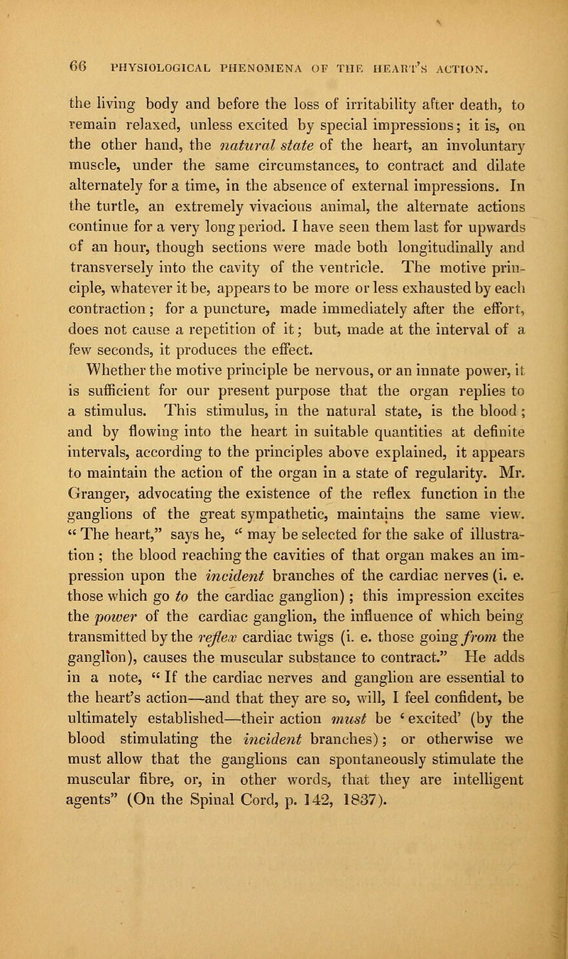 the living body and before the loss of irritability after death, to remain relaxed, unless excited by special impressions; it is, on the other hand, the natural state of the heart, an involuntary muscle, under the same circumstances, to contract and dilate alternately for a time, in the absence of external impressions. In the turtle, an extremely vivacious animal, the alternate actions continue for a very long period. I have seen them last for upwards of an hour, though sections were made both longitudinally and transversely into the cavity of the ventricle. The motive prin- ciple, whatever it be, appears to be more or less exhausted by each contraction; for a puncture, made immediately after the effort, does not cause a repetition of it; but, made at the interval of a few seconds, it produces the effect. Whether the motive principle be nervous, or an innate power, it is sufficient for our present purpose that the organ replies to a stimulus. This stimulus, in the natural state, is the blood; and by flowing into the heart in suitable quantities at definite intervals, according to the principles above explained, it appears to maintain the action of the organ in a state of regularity. Mr. Granger, advocating the existence of the reflex function in the ganglions of the great sympathetic, maintains the same view.  The heart, says he,  may be selected for the sake of illustra- tion ; the blood reaching the cavities of that organ makes an im- pression upon the incident branches of the cardiac nerves (i. e. those which go to the cardiac ganglion); this impression excites the 'power of the cardiac ganglion, the influence of which being- transmitted by the reflex cardiac twigs (i. e. those going from the ganglion), causes the muscular substance to contract. He adds in a note,  If the cardiac nerves and ganglion are essential to the heart's action—and that they are so, will, I feel confident, be ultimately established—their action must be ' excited' (by the blood stimulating the incident branches); or otherwise we must allow that the ganglions can spontaneously stimulate the muscular fibre, or, in other words, that they are intelligent agents (On the Spinal Cord, p. 142, 1837).