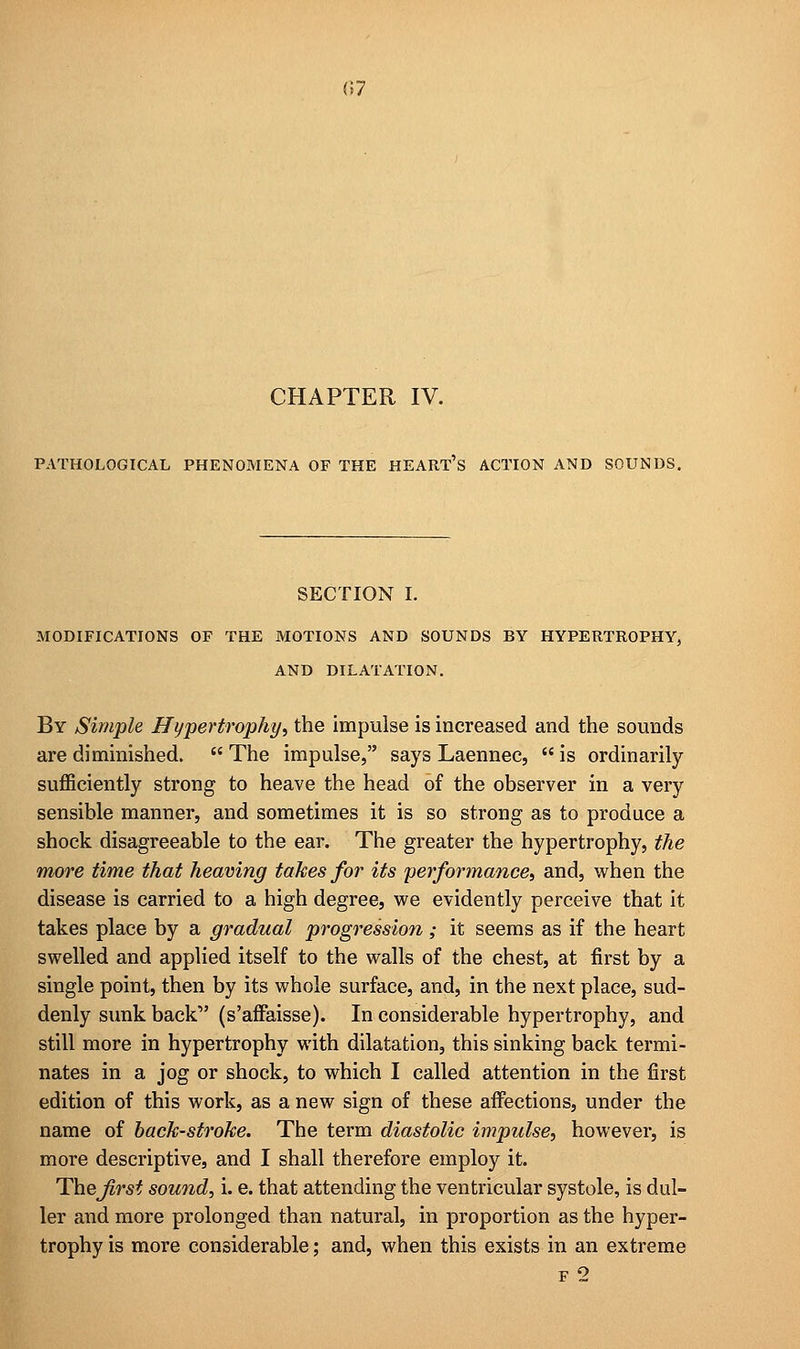 CHAPTER IV. PATHOLOGICAL PHENOMENA OF THE HEART'S ACTION AND SOUNDS. SECTION I. MODIFICATIONS OF THE MOTIONS AND SOUNDS BY HYPERTROPHY, AND DILATATION. By Simple Hypertrophy, the impulse is increased and the sounds are diminished. The impulse, says Laennec, is ordinarily sufficiently strong to heave the head of the observer in a very sensible manner, and sometimes it is so strong as to produce a shock disagreeable to the ear. The greater the hypertrophy, the more time that heaving takes for its performance, and, when the disease is carried to a high degree, we evidently perceive that it takes place by a gradual progression; it seems as if the heart swelled and applied itself to the walls of the chest, at first by a single point, then by its whole surface, and, in the next place, sud- denly sunk back1' (s'affaisse). In considerable hypertrophy, and still more in hypertrophy with dilatation, this sinking back termi- nates in a jog or shock, to which I called attention in the first edition of this work, as a new sign of these affections, under the name of back-stroke. The term diastolic impulse, however, is more descriptive, and I shall therefore employ it. The first sound, i. e. that attending the ventricular systole, is dul- ler and more prolonged than natural, in proportion as the hyper- trophy is more considerable; and, when this exists in an extreme f 2