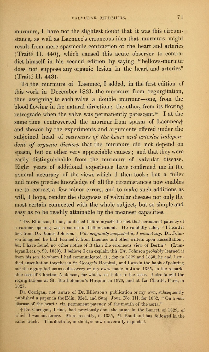 murmurs, I have not the slightest doubt that it was this circum- stance, as well as Laennec's erroneous idea that murmurs might result from mere spasmodic contraction of the heart and arteries (Traite II. 440), which caused this acute observer to contra- dict himself in his second edition by saying  bellows-murmur does not suppose any organic lesion in the heart and arteries (Traite II. 443). To the murmurs of Laennec, I added, in the first edition of this work in December 1831, the murmurs from regurgitation, thus assigning to each valve a double murmur—one, from the blood flowing in the natural direction ; the other, from its flowing retrograde when the valve was permanently patescent.* I at the same time controverted the murmur from spasm of Laennec,f and showed by the experiments and arguments offered under the subjoined head of murmurs of the heart and arteries indepen- dent of organic disease, that the murmurs did not depend on spasm, but on other very appreciable causes; and that they were easily distinguishable from the murmurs of valvular disease. Eight years of additional experience have confirmed me in the general accuracy of the views which I then took; but a fuller and more precise knowledge of all the circumstances now enables me to correct a few minor errors, and to make such additions as will, I hope, render the diagnosis of valvular disease not only the most certain connected with the whole subject, but so simple and easy as to be readily attainable by the meanest capacities. * Dr. Elliotson, I find, published before myself the fact that permanent patency of a cardiac opening was a source of bellows-sound. He candidly adds,  I heard it first from Dr. James Johnson. Who originally suspected it, I cannot say. Dr. John- son imagined he had learned it from Laennec and other writers upon auscultation ; but I have found no other notice of it than the erroneous view of Bertin (Lum- leyanLecs. p. 20, 1830). I believe I can explain this. Dr. Johnson probably learned it from his son, to whom I had communicated it; for in 1829 and 1830, he and I stu- died auscultation together in St. George's Hospital, and I was in the habit of pointing out the regurgitations as a discovery of my own, made in June 182S, in the remark- able case of Christian Anderson, for which, see Index to the cases. I also taught the regurgitations at St. Bartholomew's Hospital in 1826, and at La Charite, Paris, in 1827. Dr. Corrigan, not aware of Dr. Elliotson's publication or my own, subsequently published a paper in theEdin. Med. and Surg. Jour. No. III. for 1832,  On a new disease of the heart: viz. permanent patency of the mouth of the aorta. f Dr. Corrigan, I find, had previously done the same in the Lancet of 1829, of which I was not aware. More recently, in 183.5, M. Bouillaud has followed in the same track. This doctrine, in short, is now universally exploded.