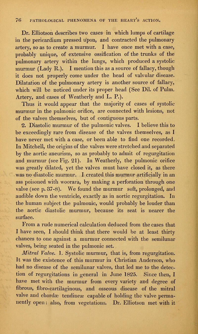 Dr. Elliotson describes two cases in which lumps of cartilage in the pericardium pressed upon, and contracted the pulmonary artery, so as to create a murmur. I have once met with a case, probably unique, of extensive ossification of the trunks of the pulmonary artery within the lungs, which produced a systolic murmur (Lady R.). I mention this as a source of fallacy, though it does not properly come under the head of valvular disease. Dilatation of the pulmonary artery is another source of fallacy, which will be noticed under its proper head (See Dil. of Pulm. Artery, and cases of Weatherly and L. P.). Thus it would appear that the majority of cases of systolic- murmur in the pulmonic orifice, are connected with lesions, not of the valves themselves, but of contiguous parts. 2. Diastolic murmur of the pulmonic valves. I believe this to be exceedingly rare from disease of the valves themselves, as I have never met with a case, or been able to find one recorded. In Mitchell, the origins of the valves were stretched and separated by the aortic aneurism, so as probably to admit of regurgitation and murmur (see Fig. 21). In Weatherly, the pulmonic orifice was greatly dilated, yet the valves must have closed it, as there was no diastolic murmur. I created this murmur artificially in an ass poisoned with woorara, by making a perforation through one valve (see p. 37-8). We found the murmur soft, prolonged, and audible down the ventricle, exactly as in aortic regurgitation. In the human subject the pulmonic, would probably be louder than the aortic diastolic murmur, because its seat is nearer the surface. From a rude numerical calculation deduced from the cases that I have seen, I should think that there would be at least thirty chances to one against a murmur connected with the semilunar valves, being seated in the pulmonic set. Mitral Valve. 1. Systolic murmur, that is, from regurgitation. It was the existence of this murmur in Christian Anderson, who had no disease of the semilunar valves, that led me to the detec- tion of regurgitations in general in June 1825. Since then, I have met with the murmur from every variety and degree of fibrous, fibro-cartilaginous, and osseous disease of the mitral valve and chordas tendineae capable of holding the valve perma- nently open: also, from vegetations. Dr. Elliotson met with it