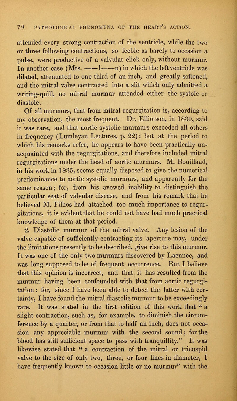 attended every strong contraction of the ventricle, while the two or three following contractions, so feeble as barely to occasion a pulse, were productive of a valvular click only, without murmur. In another case (Mrs. 1 n) in which the left ventricle was dilated, attenuated to one third of an inch, and greatly softened, and the mitral valve contracted into a slit which only admitted a writing-quill, no mitral murmur attended either the systole or diastole. Of all murmurs, that from mitral regurgitation is, according to my observation, the most frequent. Dr. Elliotson, in 1830, said it was rare, and that aortic systolic murmurs exceeded all others in frequency (Lumleyan Lectures, p. 22): but at the period to which his remarks refer, he appears to have been practically un- acquainted with the regurgitations, and therefore included mitral regurgitations under the head of aortic murmurs. M. Bouillaud, in his work in 1835, seems equally disposed to give the numerical predominance to aortic systolic murmurs, and apparently for the same reason; for, from his avowed inability to distinguish the particular seat of valvular disease, and from his remark that he believed M. Filhos had attached too much importance to regur- gitations, it is evident that he could not have had much practical knowledge of them at that period. 2. Diastolic murmur of the mitral valve. Any lesion of the valve capable of sufficiently contracting its aperture may, under the limitations presently to be described, give rise to this murmur. It was one of the only two murmurs discovered by Laennec, and was long supposed to be of frequent occurrence. But I believe that this opinion is incorrect, and that it has resulted from the murmur having been confounded with that from aortic regurgi- tation : for, since I have been able to detect the latter with cer- tainty, I have found the mitral diastolic murmur to be exceedingly rare. It was stated in the first edition of this work that  a slight contraction, such as, for example, to diminish the circum- ference by a quarter, or from that to half an inch, does not occa- sion any appreciable murmur with the second sound; for the blood has still sufficient space to pass with tranquillity. It was likewise stated that  a contraction of the mitral or tricuspid valve to the size of only two, three, or four lines in diameter, I have frequently known to occasion little or no murmur with the