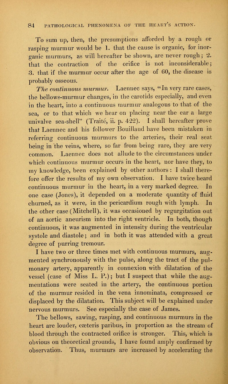 To sum up, then, the presumptions afforded by a rough or rasping murmur would be 1. that the cause is organic, for inor- ganic murmurs, as will hereafter be shown, are never rough; 2. that the contraction of the orifice is not inconsiderable; 3- that if the murmur occur after the age of 60, the disease is probably osseous. The continuous murmur. Laennec says, In very rare cases, the bellows-murmur changes, in the carotids especially, and even in the heart, into a continuous murmur analogous to that of the sea, or to that which we hear on placing near the ear a large univalve sea-shell (Traite, ii. p. 4*22). I shall hereafter prove that Laennec and his follower Bouillaud have been mistaken in referring continuous murmurs to the arteries, their real seat; being in the veins, where, so far from being rare, they are very common. Laennec does not allude to the circumstances under which continuous murmur occurs in the heart, nor have they, to my knowledge, been explained by other authors : I shall there- fore offer the results of my own observation. I have twice heard continuous murmur in the heart, in a very marked degree. In one case (Jones), it depended on a moderate quantity of fluid churned, as it were, in the pericardium rough with lymph. In the other case (Mitchell), it was occasioned by regurgitation out of an aortic aneurism into the right ventricle. In both, though continuous, it was augmented in intensity during the ventricular systole and diastole; and in both it was attended with a great degree of purring tremour. I have two or three times met with continuous murmurs, aug- mented synchronously with the pulse, along the tract of the pul- monary artery, apparently in connexion with dilatation of the vessel (case of Miss L. P.); but I suspect that while the aug- mentations were seated in the artery, the continuous portion of the murmur resided in the vena innominata, compressed or displaced by the dilatation. This subject will be explained under nervous murmurs. See especially the case of James. The bellows, sawing, rasping, and continuous murmurs in the heart are louder, cseteris paribus, in proportion as the stream of blood through the contracted orifice is stronger. This, which is obvious on theoretical grounds, I have found amply confirmed by observation. Thus, murmurs are increased by accelerating the