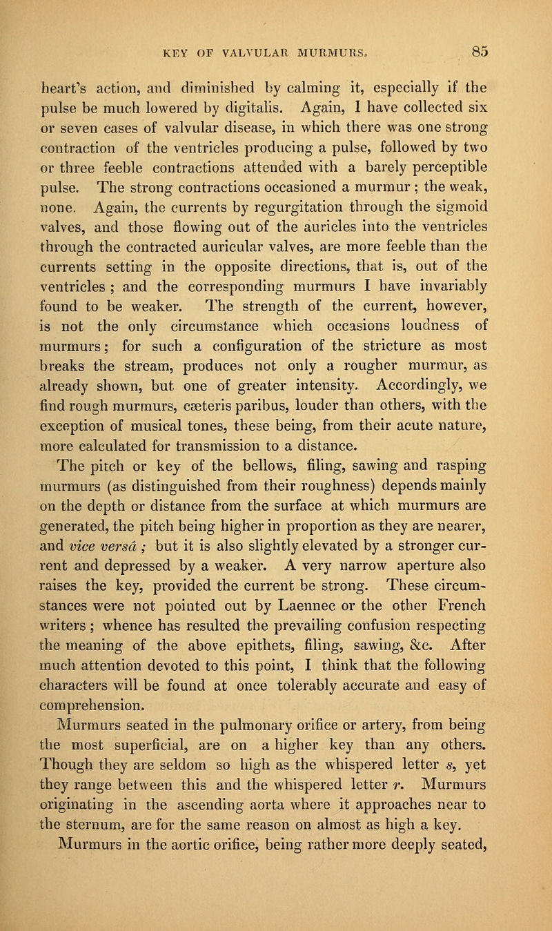 heart's action, and diminished by calming it, especially if the pulse be much lowered by digitalis. Again, I have collected six or seven cases of valvular disease, in which there was one strong contraction of the ventricles producing a pulse, followed by two or three feeble contractions attended with a barely perceptible pulse. The strong contractions occasioned a murmur ; the weak, none. Again, the currents by regurgitation through, the sigmoid valves, and those flowing out of the auricles into the ventricles through the contracted auricular valves, are more feeble than the currents setting in the opposite directions, that is, out of the ventricles ; and the corresponding murmurs I have invariably found to be weaker. The strength of the current, however, is not the only circumstance which occasions loudness of murmurs; for such a configuration of the stricture as most breaks the stream, produces not only a rougher murmur, as already shown, but one of greater intensity. Accordingly, we find rough murmurs, cseteris paribus, louder than others, with the exception of musical tones, these being, from their acute nature, more calculated for transmission to a distance. The pitch or key of the bellows, filing, sawing and rasping murmurs (as distinguished from their roughness) depends mainly on the depth or distance from the surface at which murmurs are generated, the pitch being higher in proportion as they are nearer, and vice versa ; but it is also slightly elevated by a stronger cur- rent and depressed by a weaker. A very narrow aperture also raises the key, provided the current be strong. These circum- stances were not pointed out by Laennec or the other French writers; whence has resulted the prevailing confusion respecting the meaning of the above epithets, filing, sawing, &c. After much attention devoted to this point, I think that the following- characters will be found at once tolerably accurate and easy of comprehension. Murmurs seated in the pulmonary orifice or artery, from being the most superficial, are on a higher key than any others. Though they are seldom so high as the whispered letter s, yet they range between this and the whispered letter r. Murmurs originating in the ascending aorta where it approaches near to the sternum, are for the same reason on almost as high a key. Murmurs in the aortic orifice, being rather more deeply seated,