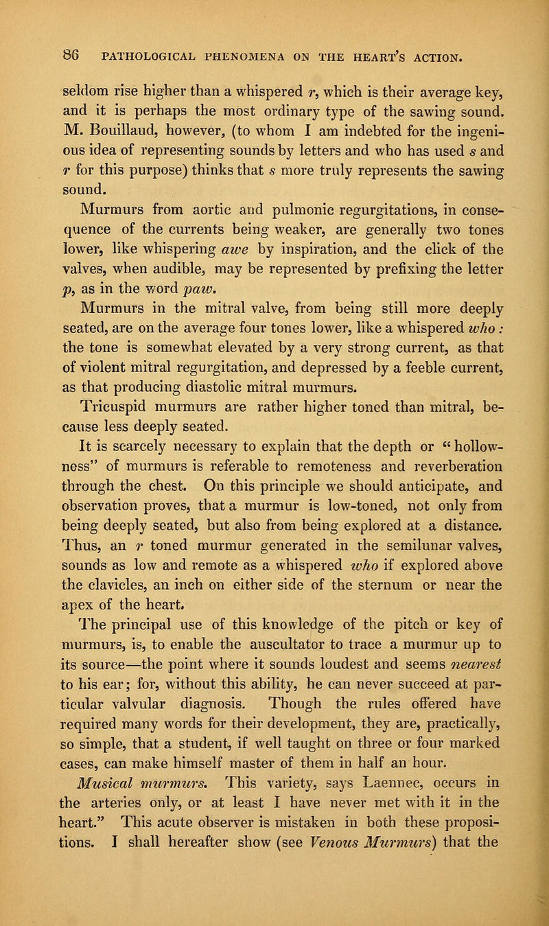 seldom rise higher than a whispered r, which is their average key, and it is perhaps the most ordinary type of the sawing sound. M. Bouillaud, however, (to whom I am indebted for the ingeni- ous idea of representing sounds by letters and who has used s and r for this purpose) thinks that s more truly represents the sawing sound. Murmurs from aortic and pulmonic regurgitations, in conse- quence of the currents being weaker, are generally two tones lower, like whispering awe by inspiration, and the click of the valves, when audible, may be represented by prefixing the letter p} as in the word paw. Murmurs in the mitral valve, from being still more deeply seated, are on the average four tones lower, like a whispered who : the tone is somewhat elevated by a very strong current, as that of violent mitral regurgitation, and depressed by a feeble current, as that producing diastolic mitral murmurs. Tricuspid murmurs are rather higher toned than mitral, be- cause less deeply seated. It is scarcely necessary to explain that the depth or  hollow- ness of murmurs is referable to remoteness and reverberation through the chest. On this principle we should anticipate, and observation proves, that a murmur is low-toned, not only from being deeply seated, but also from being explored at a distance. Thus, an r toned murmur generated in the semilunar valves, sounds as low and remote as a whispered ivho if explored above the clavicles, an inch on either side of the sternum or near the apex of the heart. The principal use of this knowledge of the pitch or key of murmurs, is, to enable the auscultator to trace a murmur up to its source—the point where it sounds loudest and seems nearest to his ear; for, without this ability, he can never succeed at par- ticular valvular diagnosis. Though the rules offered have required many words for their development, they are, practically, so simple, that a student, if well taught on three or four marked cases, can make himself master of them in half an hour. Musical murmurs. This variety, says Laennec, occurs in the arteries only, or at least I have never met with it in the heart. This acute observer is mistaken in both these proposi- tions. I shall hereafter show (see Venous Murmurs) that the