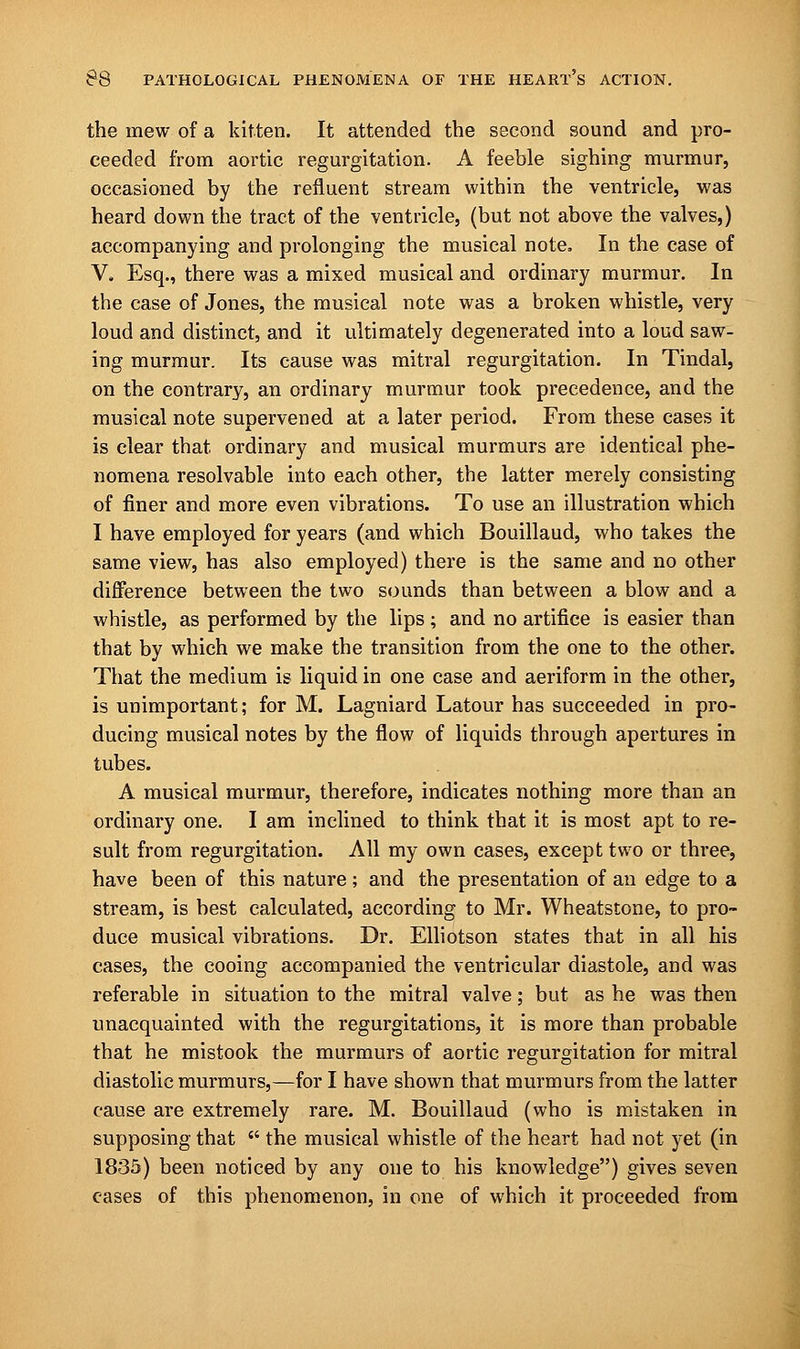 the mew of a kitten. It attended the second sound and pro- ceeded from aortic regurgitation. A feeble sighing murmur, occasioned by the refluent stream within the ventricle, was heard down the tract of the ventricle, (but not above the valves,) accompanying and prolonging the musical note. In the case of V. Esq., there was a mixed musical and ordinary murmur. In the case of Jones, the musical note was a broken whistle, very loud and distinct, and it ultimately degenerated into a loud saw- ing murmur. Its cause was mitral regurgitation. In Tindal, on the contrary, an ordinary murmur took precedence, and the musical note supervened at a later period. From these cases it is clear that ordinary and musical murmurs are identical phe- nomena resolvable into each other, the latter merely consisting of finer and more even vibrations. To use an illustration which I have employed for years (and which Bouillaud, who takes the same view, has also employed) there is the same and no other difference between the two sounds than between a blow and a whistle, as performed by the lips; and no artifice is easier than that by which we make the transition from the one to the other. That the medium is liquid in one case and aeriform in the other, is unimportant; for M. Lagniard Latour has succeeded in pro- ducing musical notes by the flow of liquids through apertures in tubes. A musical murmur, therefore, indicates nothing more than an ordinary one. I am inclined to think that it is most apt to re- sult from regurgitation. All my own cases, except two or three, have been of this nature; and the presentation of an edge to a stream, is best calculated, according to Mr. Wheatstone, to pro- duce musical vibrations. Dr. Elliotson states that in all his cases, the cooing accompanied the ventricular diastole, and was referable in situation to the mitral valve; but as he was then unacquainted with the regurgitations, it is more than probable that he mistook the murmurs of aortic regurgitation for mitral diastolic murmurs,—for I have shown that murmurs from the latter cause are extremely rare. M. Bouillaud (who is mistaken in supposing that  the musical whistle of the heart had not yet (in 1835) been noticed by any one to his knowledge) gives seven cases of this phenomenon, in one of which it proceeded from