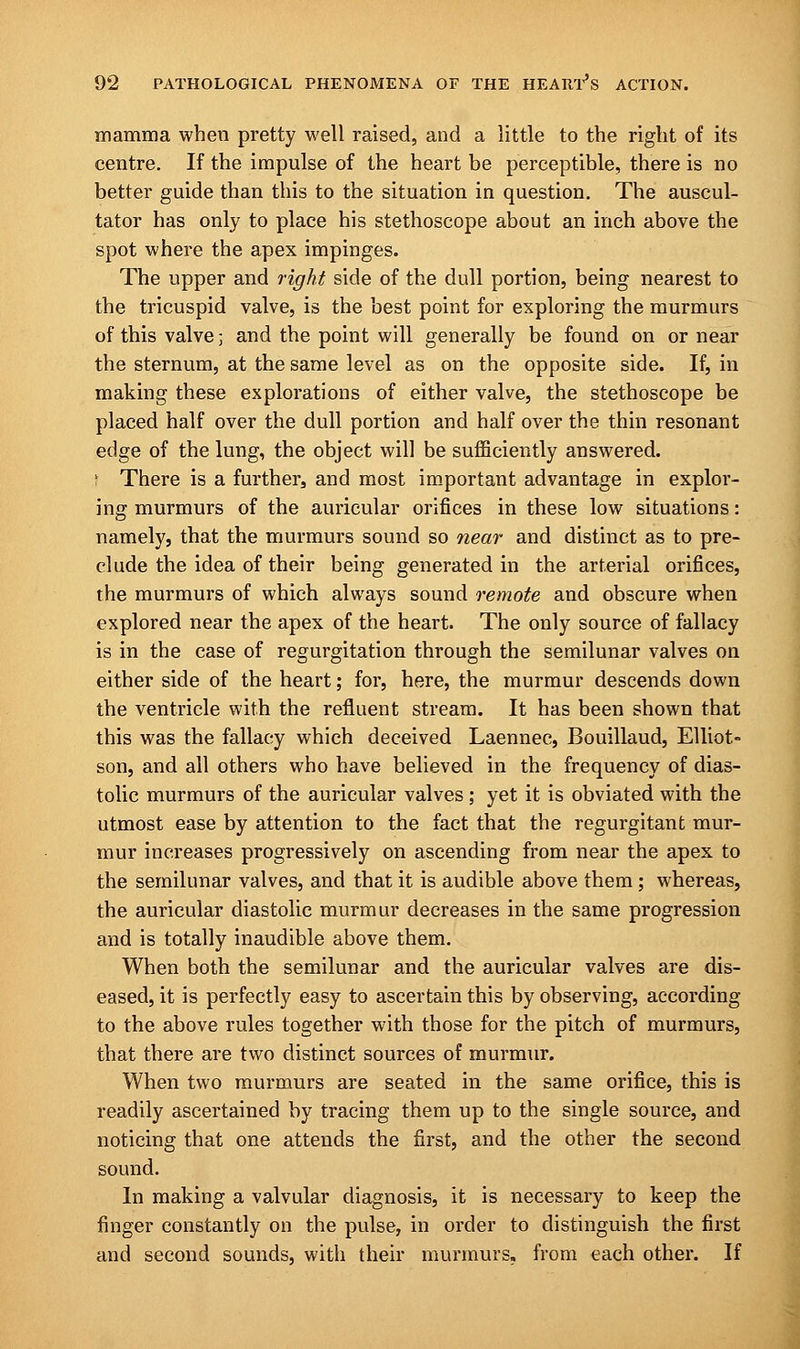 mamma when pretty well raised, and a little to the right of its centre. If the impulse of the heart be perceptible, there is no better guide than this to the situation in question. The auscul- tator has only to place his stethoscope about an inch above the spot where the apex impinges. The upper and right side of the dull portion, being nearest to the tricuspid valve, is the best point for exploring the murmurs of this valve; and the point will generally be found on or near the sternum, at the same level as on the opposite side. If, in making these explorations of either valve, the stethoscope be placed half over the dull portion and half over the thin resonant edge of the lung, the object will be sufficiently answered. I There is a further, and most important advantage in explor- ing murmurs of the auricular orifices in these low situations: namely, that the murmurs sound so near and distinct as to pre- clude the idea of their being generated in the arterial orifices, the murmurs of which always sound remote and obscure when explored near the apex of the heart. The only source of fallacy is in the case of regurgitation through the semilunar valves on either side of the heart; for, here, the murmur descends down the ventricle with the refluent stream. It has been shown that this was the fallacy which deceived Laennec, Bouillaud, Elliot- son, and all others who have believed in the frequency of dias- tolic murmurs of the auricular valves ; yet it is obviated with the utmost ease by attention to the fact that the regurgitant mur- mur increases progressively on ascending from near the apex to the semilunar valves, and that it is audible above them ; whereas, the auricular diastolic murmur decreases in the same progression and is totally inaudible above them. When both the semilunar and the auricular valves are dis- eased, it is perfectly easy to ascertain this by observing, according to the above rules together with those for the pitch of murmurs, that there are two distinct sources of murmur. When two murmurs are seated in the same orifice, this is readily ascertained by tracing them up to the single source, and noticing that one attends the first, and the other the second sound. In making a valvular diagnosis, it is necessary to keep the finger constantly on the pulse, in order to distinguish the first and second sounds, with their murmurs, from each other. If
