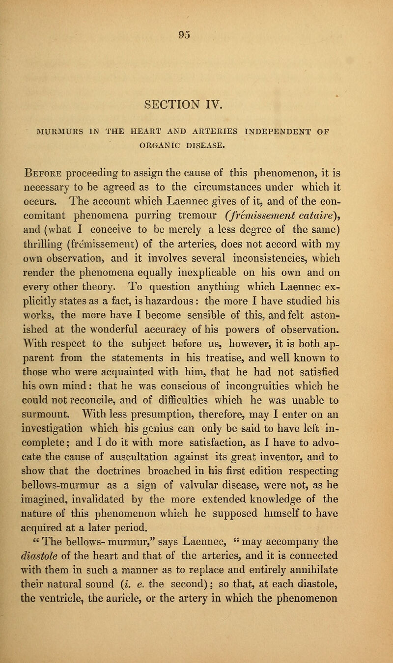 SECTION IV. MURMURS IN THE HEART AND ARTERIES INDEPENDENT OF ORGANIC DISEASE. Before proceeding to assign the cause of this phenomenon, it is necessary to be agreed as to the circumstances under which it occurs. The account which Laennec gives of it, and of the con- comitant phenomena purring tremour (fremissernent cataire), and (what I conceive to be merely a less degree of the same) thrilling (fremissernent) of the arteries, does not accord with my own observation, and it involves several inconsistencies, which render the phenomena equally inexplicable on his own and on every other theory. To question anything which Laennec ex- plicitly states as a fact, is hazardous: the more I have studied bis works, the more have I become sensible of this, and felt aston- ished at the wonderful accuracy of his powers of observation. With respect to the subject before us, however, it is both ap- parent from the statements in his treatise, and well known to those who were acquainted with him, that he had not satisfied his own mind: that he was conscious of incongruities which he could not reconcile, and of difficulties which he was unable to surmount. With less presumption, therefore, may I enter on an investigation which his genius can only be said to have left in- complete ; and I do it with more satisfaction, as I have to advo- cate the cause of auscultation against its great inventor, and to show that the doctrines broached in his first edition respecting bellows-murmur as a sign of valvular disease, were not, as he imagined, invalidated by the more extended knowledge of the nature of this phenomenon which he supposed himself to have acquired at a later period.  The bellows- murmur, says Laennec,  may accompany the diastole of the heart and that of the arteries, and it is connected with them in such a manner as to replace and entirely annihilate their natural sound (i. e. the second); so that, at each diastole, the ventricle, the auricle, or the artery in which the phenomenon